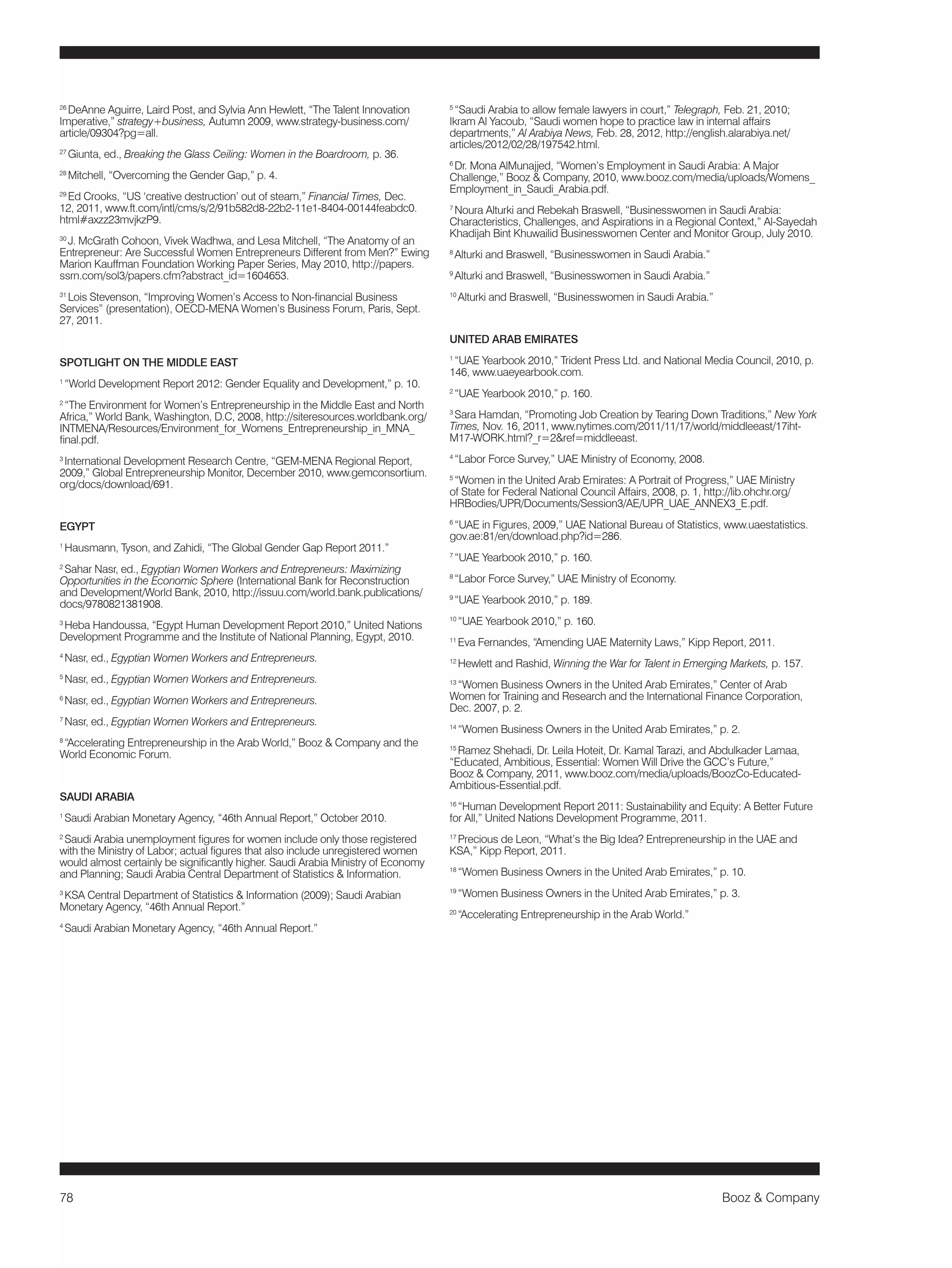 78 Booz & Company 
26 DeAnne Aguirre, Laird Post, and Sylvia Ann Hewlett, “The Talent Innovation 
Imperative,” strategy+business, Autumn 2009, www.strategy-business.com/ 
article/09304?pg=all. 
27 Giunta, ed., Breaking the Glass Ceiling: Women in the Boardroom, p. 36. 
28 Mitchell, “Overcoming the Gender Gap,” p. 4. 
29 Ed Crooks, “US ‘creative destruction’ out of steam,” Financial Times, Dec. 
12, 2011, www.ft.com/intl/cms/s/2/91b582d8-22b2-11e1-8404-00144feabdc0. 
html#axzz23mvjkzP9. 
30 J. McGrath Cohoon, Vivek Wadhwa, and Lesa Mitchell, “The Anatomy of an 
Entrepreneur: Are Successful Women Entrepreneurs Different from Men?” Ewing 
Marion Kauffman Foundation Working Paper Series, May 2010, http://papers. 
ssrn.com/sol3/papers.cfm?abstract_id=1604653. 
31 Lois Stevenson, “Improving Women’s Access to Non-financial Business 
Services” (presentation), OECD-MENA Women’s Business Forum, Paris, Sept. 
27, 2011. 
SPOTLIGHT ON THE MIDDLE EAST 
1 “World Development Report 2012: Gender Equality and Development,” p. 10. 
2 “The Environment for Women’s Entrepreneurship in the Middle East and North 
Africa,” World Bank, Washington, D.C, 2008, http://siteresources.worldbank.org/ 
INTMENA/Resources/Environment_for_Womens_Entrepreneurship_in_MNA_ 
final.pdf. 
3 International Development Research Centre, “GEM-MENA Regional Report, 
2009,” Global Entrepreneurship Monitor, December 2010, www.gemconsortium. 
org/docs/download/691. 
EGYPT 
1 Hausmann, Tyson, and Zahidi, “The Global Gender Gap Report 2011.” 
2 Sahar Nasr, ed., Egyptian Women Workers and Entrepreneurs: Maximizing 
Opportunities in the Economic Sphere (International Bank for Reconstruction 
and Development/World Bank, 2010, http://issuu.com/world.bank.publications/ 
docs/9780821381908. 
3 Heba Handoussa, “Egypt Human Development Report 2010,” United Nations 
Development Programme and the Institute of National Planning, Egypt, 2010. 
4 Nasr, ed., Egyptian Women Workers and Entrepreneurs. 
5 Nasr, ed., Egyptian Women Workers and Entrepreneurs. 
6 Nasr, ed., Egyptian Women Workers and Entrepreneurs. 
7 Nasr, ed., Egyptian Women Workers and Entrepreneurs. 
8 “Accelerating Entrepreneurship in the Arab World,” Booz & Company and the 
World Economic Forum. 
SAUDI ARABIA 
1 Saudi Arabian Monetary Agency, “46th Annual Report,” October 2010. 
2 Saudi Arabia unemployment figures for women include only those registered 
with the Ministry of Labor; actual figures that also include unregistered women 
would almost certainly be significantly higher. Saudi Arabia Ministry of Economy 
and Planning; Saudi Arabia Central Department of Statistics & Information. 
3 KSA Central Department of Statistics & Information (2009); Saudi Arabian 
Monetary Agency, “46th Annual Report.” 
4 Saudi Arabian Monetary Agency, “46th Annual Report.” 
5 “Saudi Arabia to allow female lawyers in court,” Telegraph, Feb. 21, 2010; 
Ikram Al Yacoub, “Saudi women hope to practice law in internal affairs 
departments,” Al Arabiya News, Feb. 28, 2012, http://english.alarabiya.net/ 
articles/2012/02/28/197542.html. 
6 Dr. Mona AlMunajjed, “Women’s Employment in Saudi Arabia: A Major 
Challenge,” Booz & Company, 2010, www.booz.com/media/uploads/Womens_ 
Employment_in_Saudi_Arabia.pdf. 
7 Noura Alturki and Rebekah Braswell, “Businesswomen in Saudi Arabia: 
Characteristics, Challenges, and Aspirations in a Regional Context,” Al-Sayedah 
Khadijah Bint Khuwailid Businesswomen Center and Monitor Group, July 2010. 
8 Alturki and Braswell, “Businesswomen in Saudi Arabia.” 
9 Alturki and Braswell, “Businesswomen in Saudi Arabia.” 
10 Alturki and Braswell, “Businesswomen in Saudi Arabia.” 
UNITED ARAB EMIRATES 
1 “UAE Yearbook 2010,” Trident Press Ltd. and National Media Council, 2010, p. 
146, www.uaeyearbook.com. 
2 “UAE Yearbook 2010,” p. 160. 
3 Sara Hamdan, “Promoting Job Creation by Tearing Down Traditions,” New York 
Times, Nov. 16, 2011, www.nytimes.com/2011/11/17/world/middleeast/17iht- 
M17-WORK.html?_r=2&ref=middleeast. 
4 “Labor Force Survey,” UAE Ministry of Economy, 2008. 
5 “Women in the United Arab Emirates: A Portrait of Progress,” UAE Ministry 
of State for Federal National Council Affairs, 2008, p. 1, http://lib.ohchr.org/ 
HRBodies/UPR/Documents/Session3/AE/UPR_UAE_ANNEX3_E.pdf. 
6 “UAE in Figures, 2009,” UAE National Bureau of Statistics, www.uaestatistics. 
gov.ae:81/en/download.php?id=286. 
7 “UAE Yearbook 2010,” p. 160. 
8 “Labor Force Survey,” UAE Ministry of Economy. 
9 “UAE Yearbook 2010,” p. 189. 
10 “UAE Yearbook 2010,” p. 160. 
11 Eva Fernandes, “Amending UAE Maternity Laws,” Kipp Report, 2011. 
12 Hewlett and Rashid, Winning the War for Talent in Emerging Markets, p. 157. 
13 “Women Business Owners in the United Arab Emirates,” Center of Arab 
Women for Training and Research and the International Finance Corporation, 
Dec. 2007, p. 2. 
14 “Women Business Owners in the United Arab Emirates,” p. 2. 
15 Ramez Shehadi, Dr. Leila Hoteit, Dr. Kamal Tarazi, and Abdulkader Lamaa, 
“Educated, Ambitious, Essential: Women Will Drive the GCC’s Future,” 
Booz & Company, 2011, www.booz.com/media/uploads/BoozCo-Educated- 
Ambitious-Essential.pdf. 
16 “Human Development Report 2011: Sustainability and Equity: A Better Future 
for All,” United Nations Development Programme, 2011. 
17 Precious de Leon, “What’s the Big Idea? Entrepreneurship in the UAE and 
KSA,” Kipp Report, 2011. 
18 “Women Business Owners in the United Arab Emirates,” p. 10. 
19 “Women Business Owners in the United Arab Emirates,” p. 3. 
20 “Accelerating Entrepreneurship in the Arab World.” 
 
