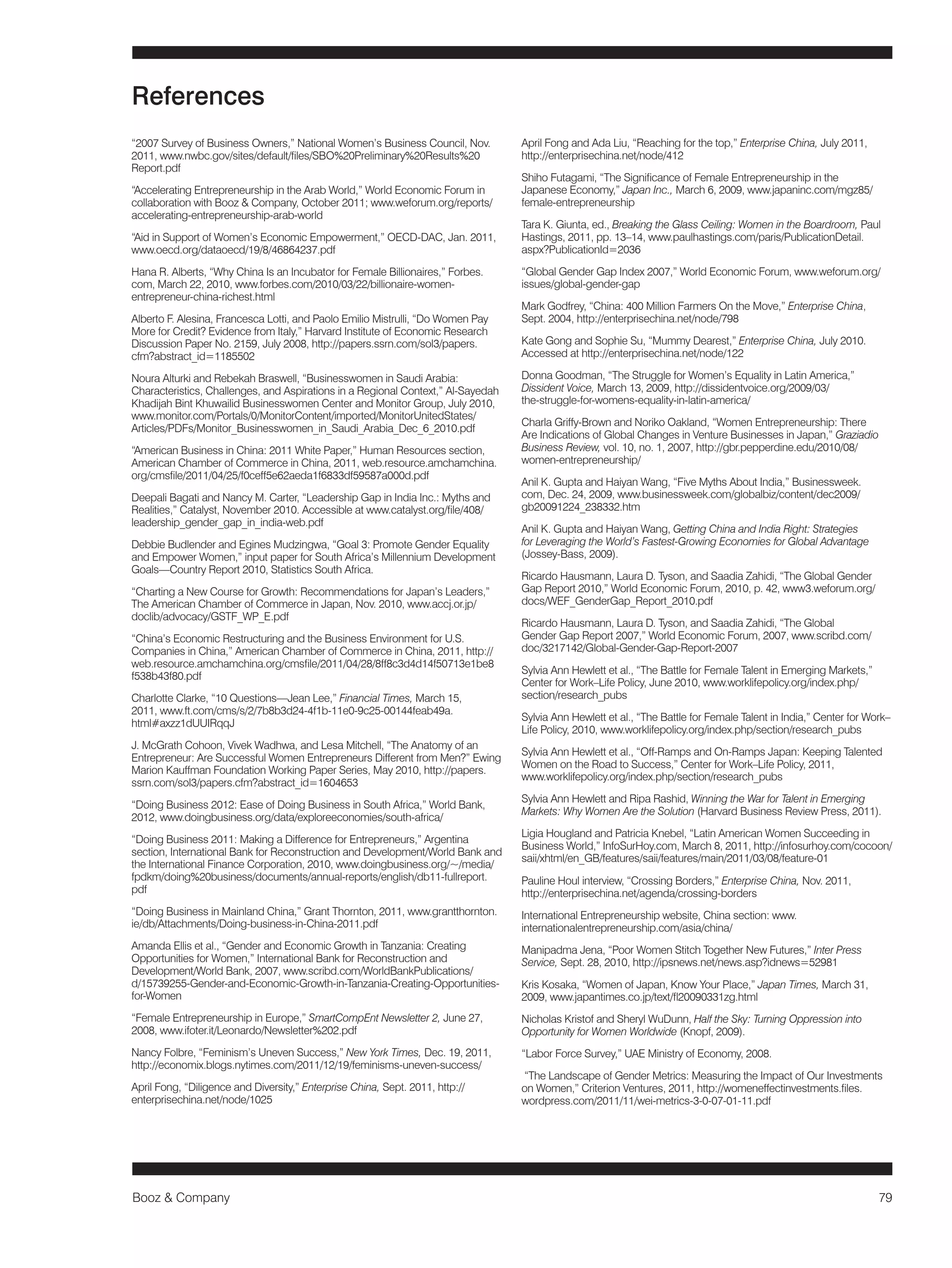 Booz & Company 79 
“2007 Survey of Business Owners,” National Women’s Business Council, Nov. 
2011, www.nwbc.gov/sites/default/files/SBO%20Preliminary%20Results%20 
Report.pdf 
“Accelerating Entrepreneurship in the Arab World,” World Economic Forum in 
collaboration with Booz & Company, October 2011; www.weforum.org/reports/ 
accelerating-entrepreneurship-arab-world 
“Aid in Support of Women’s Economic Empowerment,” OECD-DAC, Jan. 2011, 
www.oecd.org/dataoecd/19/8/46864237.pdf 
Hana R. Alberts, “Why China Is an Incubator for Female Billionaires,” Forbes. 
com, March 22, 2010, www.forbes.com/2010/03/22/billionaire-women-entrepreneur- 
china-richest.html 
Alberto F. Alesina, Francesca Lotti, and Paolo Emilio Mistrulli, “Do Women Pay 
More for Credit? Evidence from Italy,” Harvard Institute of Economic Research 
Discussion Paper No. 2159, July 2008, http://papers.ssrn.com/sol3/papers. 
cfm?abstract_id=1185502 
Noura Alturki and Rebekah Braswell, “Businesswomen in Saudi Arabia: 
Characteristics, Challenges, and Aspirations in a Regional Context,” Al-Sayedah 
Khadijah Bint Khuwailid Businesswomen Center and Monitor Group, July 2010, 
www.monitor.com/Portals/0/MonitorContent/imported/MonitorUnitedStates/ 
Articles/PDFs/Monitor_Businesswomen_in_Saudi_Arabia_Dec_6_2010.pdf 
“American Business in China: 2011 White Paper,” Human Resources section, 
American Chamber of Commerce in China, 2011, web.resource.amchamchina. 
org/cmsfile/2011/04/25/f0ceff5e62aeda1f6833df59587a000d.pdf 
Deepali Bagati and Nancy M. Carter, “Leadership Gap in India Inc.: Myths and 
Realities,” Catalyst, November 2010. Accessible at www.catalyst.org/file/408/ 
leadership_gender_gap_in_india-web.pdf 
Debbie Budlender and Egines Mudzingwa, “Goal 3: Promote Gender Equality 
and Empower Women,” input paper for South Africa’s Millennium Development 
Goals—Country Report 2010, Statistics South Africa. 
“Charting a New Course for Growth: Recommendations for Japan’s Leaders,” 
The American Chamber of Commerce in Japan, Nov. 2010, www.accj.or.jp/ 
doclib/advocacy/GSTF_WP_E.pdf 
“China’s Economic Restructuring and the Business Environment for U.S. 
Companies in China,” American Chamber of Commerce in China, 2011, http:// 
web.resource.amchamchina.org/cmsfile/2011/04/28/8ff8c3d4d14f50713e1be8 
f538b43f80.pdf 
Charlotte Clarke, “10 Questions—Jean Lee,” Financial Times, March 15, 
2011, www.ft.com/cms/s/2/7b8b3d24-4f1b-11e0-9c25-00144feab49a. 
html#axzz1dUUIRqqJ 
J. McGrath Cohoon, Vivek Wadhwa, and Lesa Mitchell, “The Anatomy of an 
Entrepreneur: Are Successful Women Entrepreneurs Different from Men?” Ewing 
Marion Kauffman Foundation Working Paper Series, May 2010, http://papers. 
ssrn.com/sol3/papers.cfm?abstract_id=1604653 
“Doing Business 2012: Ease of Doing Business in South Africa,” World Bank, 
2012, www.doingbusiness.org/data/exploreeconomies/south-africa/ 
“Doing Business 2011: Making a Difference for Entrepreneurs,” Argentina 
section, International Bank for Reconstruction and Development/World Bank and 
the International Finance Corporation, 2010, www.doingbusiness.org/~/media/ 
fpdkm/doing%20business/documents/annual-reports/english/db11-fullreport. 
pdf 
“Doing Business in Mainland China,” Grant Thornton, 2011, www.grantthornton. 
ie/db/Attachments/Doing-business-in-China-2011.pdf 
Amanda Ellis et al., “Gender and Economic Growth in Tanzania: Creating 
Opportunities for Women,” International Bank for Reconstruction and 
Development/World Bank, 2007, www.scribd.com/WorldBankPublications/ 
d/15739255-Gender-and-Economic-Growth-in-Tanzania-Creating-Opportunities-for- 
Women 
“Female Entrepreneurship in Europe,” SmartCompEnt Newsletter 2, June 27, 
2008, www.ifoter.it/Leonardo/Newsletter%202.pdf 
Nancy Folbre, “Feminism’s Uneven Success,” New York Times, Dec. 19, 2011, 
http://economix.blogs.nytimes.com/2011/12/19/feminisms-uneven-success/ 
April Fong, “Diligence and Diversity,” Enterprise China, Sept. 2011, http:// 
enterprisechina.net/node/1025 
April Fong and Ada Liu, “Reaching for the top,” Enterprise China, July 2011, 
http://enterprisechina.net/node/412 
Shiho Futagami, “The Significance of Female Entrepreneurship in the 
Japanese Economy,” Japan Inc., March 6, 2009, www.japaninc.com/mgz85/ 
female-entrepreneurship 
Tara K. Giunta, ed., Breaking the Glass Ceiling: Women in the Boardroom, Paul 
Hastings, 2011, pp. 13–14, www.paulhastings.com/paris/PublicationDetail. 
aspx?PublicationId=2036 
“Global Gender Gap Index 2007,” World Economic Forum, www.weforum.org/ 
issues/global-gender-gap 
Mark Godfrey, “China: 400 Million Farmers On the Move,” Enterprise China, 
Sept. 2004, http://enterprisechina.net/node/798 
Kate Gong and Sophie Su, “Mummy Dearest,” Enterprise China, July 2010. 
Accessed at http://enterprisechina.net/node/122 
Donna Goodman, “The Struggle for Women’s Equality in Latin America,” 
Dissident Voice, March 13, 2009, http://dissidentvoice.org/2009/03/ 
the-struggle-for-womens-equality-in-latin-america/ 
Charla Griffy-Brown and Noriko Oakland, “Women Entrepreneurship: There 
Are Indications of Global Changes in Venture Businesses in Japan,” Graziadio 
Business Review, vol. 10, no. 1, 2007, http://gbr.pepperdine.edu/2010/08/ 
women-entrepreneurship/ 
Anil K. Gupta and Haiyan Wang, “Five Myths About India,” Businessweek. 
com, Dec. 24, 2009, www.businessweek.com/globalbiz/content/dec2009/ 
gb20091224_238332.htm 
Anil K. Gupta and Haiyan Wang, Getting China and India Right: Strategies 
for Leveraging the World’s Fastest-Growing Economies for Global Advantage 
(Jossey-Bass, 2009). 
Ricardo Hausmann, Laura D. Tyson, and Saadia Zahidi, “The Global Gender 
Gap Report 2010,” World Economic Forum, 2010, p. 42, www3.weforum.org/ 
docs/WEF_GenderGap_Report_2010.pdf 
Ricardo Hausmann, Laura D. Tyson, and Saadia Zahidi, “The Global 
Gender Gap Report 2007,” World Economic Forum, 2007, www.scribd.com/ 
doc/3217142/Global-Gender-Gap-Report-2007 
Sylvia Ann Hewlett et al., “The Battle for Female Talent in Emerging Markets,” 
Center for Work–Life Policy, June 2010, www.worklifepolicy.org/index.php/ 
section/research_pubs 
Sylvia Ann Hewlett et al., “The Battle for Female Talent in India,” Center for Work– 
Life Policy, 2010, www.worklifepolicy.org/index.php/section/research_pubs 
Sylvia Ann Hewlett et al., “Off-Ramps and On-Ramps Japan: Keeping Talented 
Women on the Road to Success,” Center for Work–Life Policy, 2011, 
www.worklifepolicy.org/index.php/section/research_pubs 
Sylvia Ann Hewlett and Ripa Rashid, Winning the War for Talent in Emerging 
Markets: Why Women Are the Solution (Harvard Business Review Press, 2011). 
Ligia Hougland and Patricia Knebel, “Latin American Women Succeeding in 
Business World,” InfoSurHoy.com, March 8, 2011, http://infosurhoy.com/cocoon/ 
saii/xhtml/en_GB/features/saii/features/main/2011/03/08/feature-01 
Pauline Houl interview, “Crossing Borders,” Enterprise China, Nov. 2011, 
http://enterprisechina.net/agenda/crossing-borders 
International Entrepreneurship website, China section: www. 
internationalentrepreneurship.com/asia/china/ 
Manipadma Jena, “Poor Women Stitch Together New Futures,” Inter Press 
Service, Sept. 28, 2010, http://ipsnews.net/news.asp?idnews=52981 
Kris Kosaka, “Women of Japan, Know Your Place,” Japan Times, March 31, 
2009, www.japantimes.co.jp/text/fl20090331zg.html 
Nicholas Kristof and Sheryl WuDunn, Half the Sky: Turning Oppression into 
Opportunity for Women Worldwide (Knopf, 2009). 
“Labor Force Survey,” UAE Ministry of Economy, 2008. 
“The Landscape of Gender Metrics: Measuring the Impact of Our Investments 
on Women,” Criterion Ventures, 2011, http://womeneffectinvestments.files. 
wordpress.com/2011/11/wei-metrics-3-0-07-01-11.pdf 
References 
 