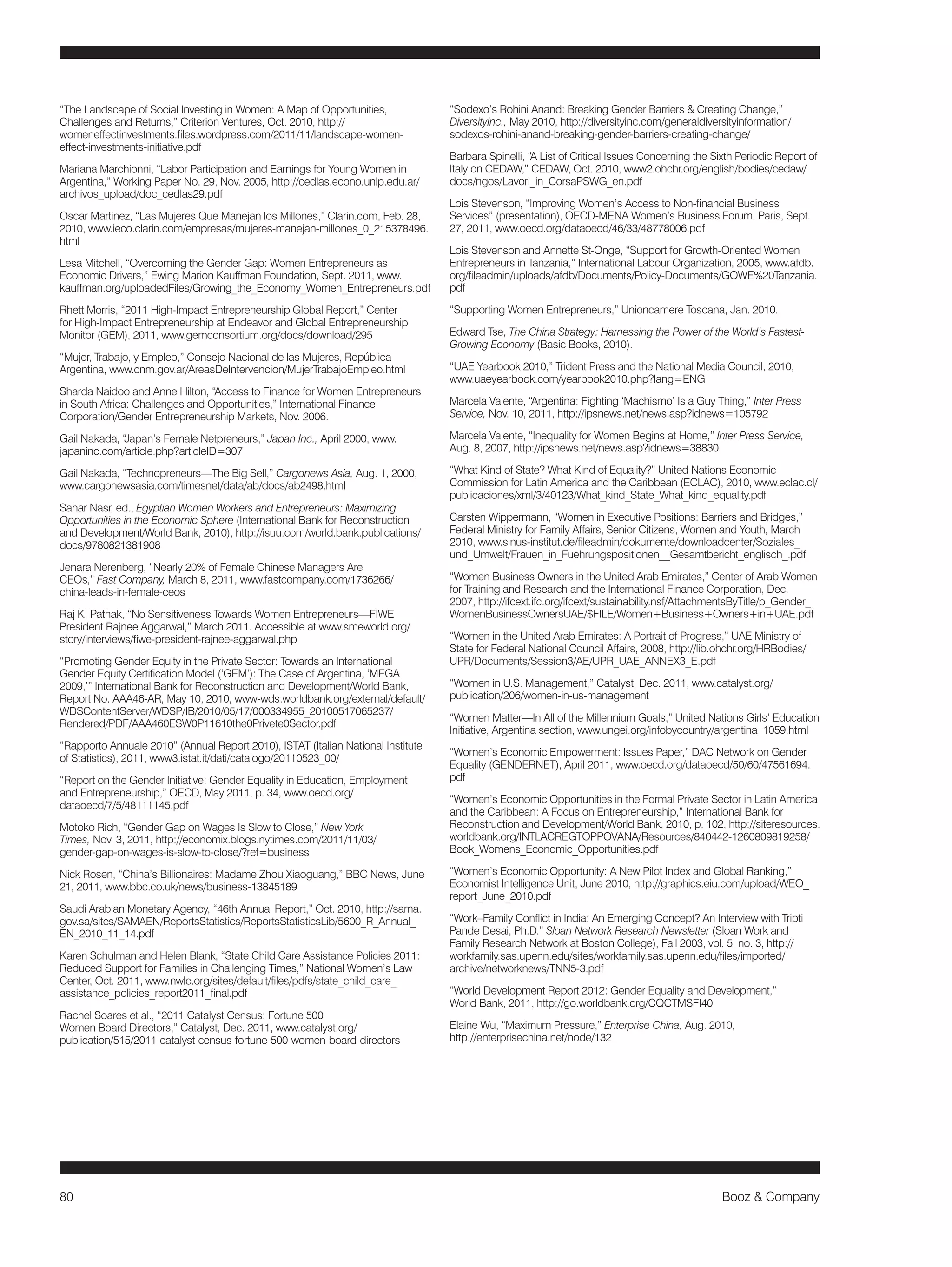 80 Booz & Company 
“The Landscape of Social Investing in Women: A Map of Opportunities, 
Challenges and Returns,” Criterion Ventures, Oct. 2010, http:// 
womeneffectinvestments.files.wordpress.com/2011/11/landscape-women-effect- 
investments-initiative.pdf 
Mariana Marchionni, “Labor Participation and Earnings for Young Women in 
Argentina,” Working Paper No. 29, Nov. 2005, http://cedlas.econo.unlp.edu.ar/ 
archivos_upload/doc_cedlas29.pdf 
Oscar Martinez, “Las Mujeres Que Manejan los Millones,” Clarin.com, Feb. 28, 
2010, www.ieco.clarin.com/empresas/mujeres-manejan-millones_0_215378496. 
html 
Lesa Mitchell, “Overcoming the Gender Gap: Women Entrepreneurs as 
Economic Drivers,” Ewing Marion Kauffman Foundation, Sept. 2011, www. 
kauffman.org/uploadedFiles/Growing_the_Economy_Women_Entrepreneurs.pdf 
Rhett Morris, “2011 High-Impact Entrepreneurship Global Report,” Center 
for High-Impact Entrepreneurship at Endeavor and Global Entrepreneurship 
Monitor (GEM), 2011, www.gemconsortium.org/docs/download/295 
“Mujer, Trabajo, y Empleo,” Consejo Nacional de las Mujeres, República 
Argentina, www.cnm.gov.ar/AreasDeIntervencion/MujerTrabajoEmpleo.html 
Sharda Naidoo and Anne Hilton, “Access to Finance for Women Entrepreneurs 
in South Africa: Challenges and Opportunities,” International Finance 
Corporation/Gender Entrepreneurship Markets, Nov. 2006. 
Gail Nakada, “Japan’s Female Netpreneurs,” Japan Inc., April 2000, www. 
japaninc.com/article.php?articleID=307 
Gail Nakada, “Technopreneurs—The Big Sell,” Cargonews Asia, Aug. 1, 2000, 
www.cargonewsasia.com/timesnet/data/ab/docs/ab2498.html 
Sahar Nasr, ed., Egyptian Women Workers and Entrepreneurs: Maximizing 
Opportunities in the Economic Sphere (International Bank for Reconstruction 
and Development/World Bank, 2010), http://isuu.com/world.bank.publications/ 
docs/9780821381908 
Jenara Nerenberg, “Nearly 20% of Female Chinese Managers Are 
CEOs,” Fast Company, March 8, 2011, www.fastcompany.com/1736266/ 
china-leads-in-female-ceos 
Raj K. Pathak, “No Sensitiveness Towards Women Entrepreneurs—FIWE 
President Rajnee Aggarwal,” March 2011. Accessible at www.smeworld.org/ 
story/interviews/fiwe-president-rajnee-aggarwal.php 
“Promoting Gender Equity in the Private Sector: Towards an International 
Gender Equity Certification Model (‘GEM’): The Case of Argentina, ‘MEGA 
2009,’” International Bank for Reconstruction and Development/World Bank, 
Report No. AAA46-AR, May 10, 2010, www-wds.worldbank.org/external/default/ 
WDSContentServer/WDSP/IB/2010/05/17/000334955_20100517065237/ 
Rendered/PDF/AAA460ESW0P11610the0Privete0Sector.pdf 
“Rapporto Annuale 2010” (Annual Report 2010), ISTAT (Italian National Institute 
of Statistics), 2011, www3.istat.it/dati/catalogo/20110523_00/ 
“Report on the Gender Initiative: Gender Equality in Education, Employment 
and Entrepreneurship,” OECD, May 2011, p. 34, www.oecd.org/ 
dataoecd/7/5/48111145.pdf 
Motoko Rich, “Gender Gap on Wages Is Slow to Close,” New York 
Times, Nov. 3, 2011, http://economix.blogs.nytimes.com/2011/11/03/ 
gender-gap-on-wages-is-slow-to-close/?ref=business 
Nick Rosen, “China’s Billionaires: Madame Zhou Xiaoguang,” BBC News, June 
21, 2011, www.bbc.co.uk/news/business-13845189 
Saudi Arabian Monetary Agency, “46th Annual Report,” Oct. 2010, http://sama. 
gov.sa/sites/SAMAEN/ReportsStatistics/ReportsStatisticsLib/5600_R_Annual_ 
EN_2010_11_14.pdf 
Karen Schulman and Helen Blank, “State Child Care Assistance Policies 2011: 
Reduced Support for Families in Challenging Times,” National Women’s Law 
Center, Oct. 2011, www.nwlc.org/sites/default/files/pdfs/state_child_care_ 
assistance_policies_report2011_final.pdf 
Rachel Soares et al., “2011 Catalyst Census: Fortune 500 
Women Board Directors,” Catalyst, Dec. 2011, www.catalyst.org/ 
publication/515/2011-catalyst-census-fortune-500-women-board-directors 
“Sodexo’s Rohini Anand: Breaking Gender Barriers & Creating Change,” 
DiversityInc., May 2010, http://diversityinc.com/generaldiversityinformation/ 
sodexos-rohini-anand-breaking-gender-barriers-creating-change/ 
Barbara Spinelli, “A List of Critical Issues Concerning the Sixth Periodic Report of 
Italy on CEDAW,” CEDAW, Oct. 2010, www2.ohchr.org/english/bodies/cedaw/ 
docs/ngos/Lavori_in_CorsaPSWG_en.pdf 
Lois Stevenson, “Improving Women’s Access to Non-financial Business 
Services” (presentation), OECD-MENA Women’s Business Forum, Paris, Sept. 
27, 2011, www.oecd.org/dataoecd/46/33/48778006.pdf 
Lois Stevenson and Annette St-Onge, “Support for Growth-Oriented Women 
Entrepreneurs in Tanzania,” International Labour Organization, 2005, www.afdb. 
org/fileadmin/uploads/afdb/Documents/Policy-Documents/GOWE%20Tanzania. 
pdf 
“Supporting Women Entrepreneurs,” Unioncamere Toscana, Jan. 2010. 
Edward Tse, The China Strategy: Harnessing the Power of the World’s Fastest- 
Growing Economy (Basic Books, 2010). 
“UAE Yearbook 2010,” Trident Press and the National Media Council, 2010, 
www.uaeyearbook.com/yearbook2010.php?lang=ENG 
Marcela Valente, “Argentina: Fighting ‘Machismo’ Is a Guy Thing,” Inter Press 
Service, Nov. 10, 2011, http://ipsnews.net/news.asp?idnews=105792 
Marcela Valente, “Inequality for Women Begins at Home,” Inter Press Service, 
Aug. 8, 2007, http://ipsnews.net/news.asp?idnews=38830 
“What Kind of State? What Kind of Equality?” United Nations Economic 
Commission for Latin America and the Caribbean (ECLAC), 2010, www.eclac.cl/ 
publicaciones/xml/3/40123/What_kind_State_What_kind_equality.pdf 
Carsten Wippermann, “Women in Executive Positions: Barriers and Bridges,” 
Federal Ministry for Family Affairs, Senior Citizens, Women and Youth, March 
2010, www.sinus-institut.de/fileadmin/dokumente/downloadcenter/Soziales_ 
und_Umwelt/Frauen_in_Fuehrungspositionen__Gesamtbericht_englisch_.pdf 
“Women Business Owners in the United Arab Emirates,” Center of Arab Women 
for Training and Research and the International Finance Corporation, Dec. 
2007, http://ifcext.ifc.org/ifcext/sustainability.nsf/AttachmentsByTitle/p_Gender_ 
WomenBusinessOwnersUAE/$FILE/Women+Business+Owners+in+UAE.pdf 
“Women in the United Arab Emirates: A Portrait of Progress,” UAE Ministry of 
State for Federal National Council Affairs, 2008, http://lib.ohchr.org/HRBodies/ 
UPR/Documents/Session3/AE/UPR_UAE_ANNEX3_E.pdf 
“Women in U.S. Management,” Catalyst, Dec. 2011, www.catalyst.org/ 
publication/206/women-in-us-management 
“Women Matter—In All of the Millennium Goals,” United Nations Girls’ Education 
Initiative, Argentina section, www.ungei.org/infobycountry/argentina_1059.html 
“Women’s Economic Empowerment: Issues Paper,” DAC Network on Gender 
Equality (GENDERNET), April 2011, www.oecd.org/dataoecd/50/60/47561694. 
pdf 
“Women’s Economic Opportunities in the Formal Private Sector in Latin America 
and the Caribbean: A Focus on Entrepreneurship,” International Bank for 
Reconstruction and Development/World Bank, 2010, p. 102, http://siteresources. 
worldbank.org/INTLACREGTOPPOVANA/Resources/840442-1260809819258/ 
Book_Womens_Economic_Opportunities.pdf 
“Women’s Economic Opportunity: A New Pilot Index and Global Ranking,” 
Economist Intelligence Unit, June 2010, http://graphics.eiu.com/upload/WEO_ 
report_June_2010.pdf 
“Work–Family Conflict in India: An Emerging Concept? An Interview with Tripti 
Pande Desai, Ph.D.” Sloan Network Research Newsletter (Sloan Work and 
Family Research Network at Boston College), Fall 2003, vol. 5, no. 3, http:// 
workfamily.sas.upenn.edu/sites/workfamily.sas.upenn.edu/files/imported/ 
archive/networknews/TNN5-3.pdf 
“World Development Report 2012: Gender Equality and Development,” 
World Bank, 2011, http://go.worldbank.org/CQCTMSFI40 
Elaine Wu, “Maximum Pressure,” Enterprise China, Aug. 2010, 
http://enterprisechina.net/node/132 
 