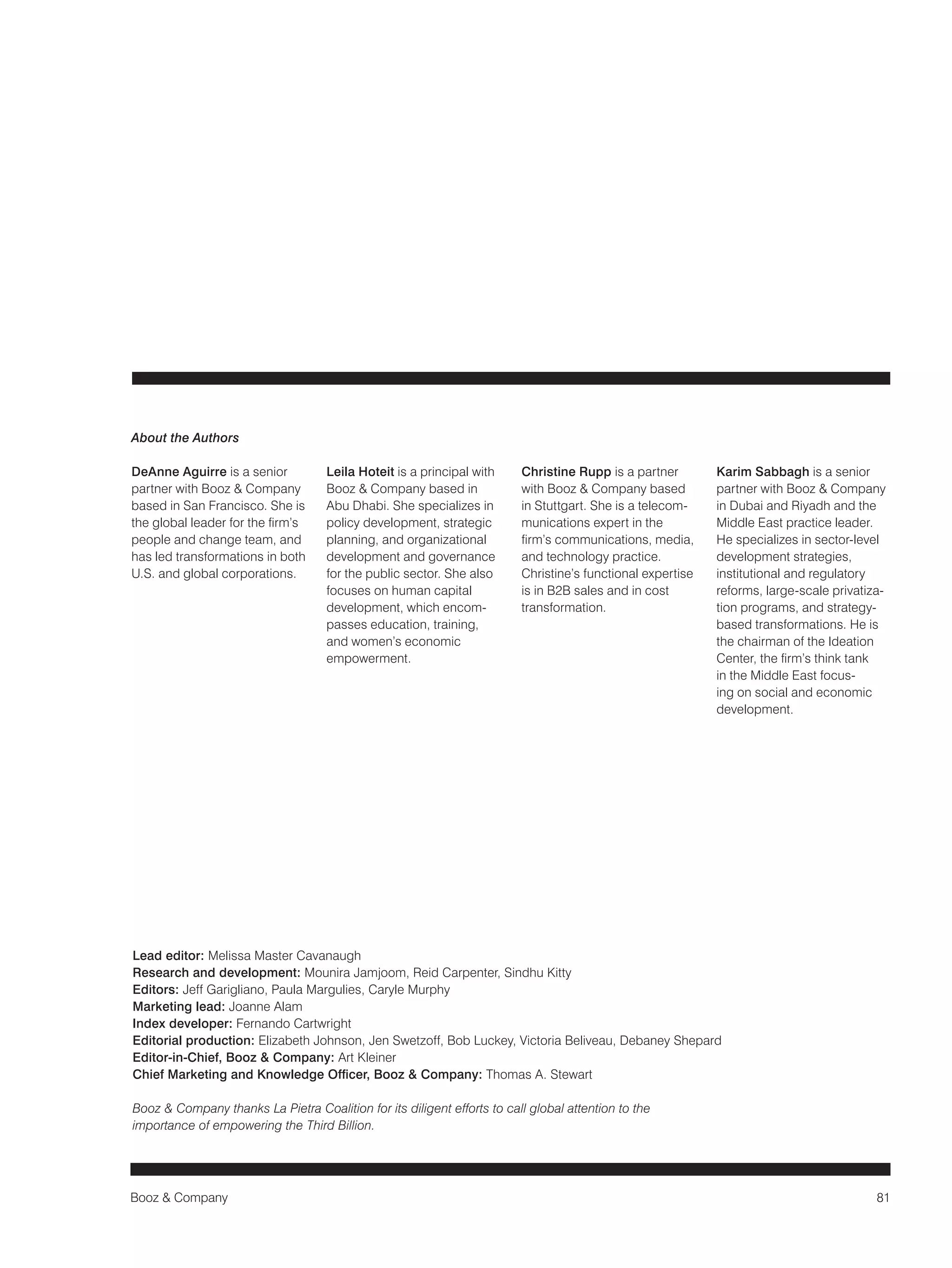 Booz & Company 81 
About the Authors 
DeAnne Aguirre is a senior 
partner with Booz & Company 
based in San Francisco. She is 
the global leader for the firm’s 
people and change team, and 
has led transformations in both 
U.S. and global corporations. 
Leila Hoteit is a principal with 
Booz & Company based in 
Abu Dhabi. She specializes in 
policy development, strategic 
planning, and organizational 
development and governance 
for the public sector. She also 
focuses on human capital 
development, which encom-passes 
education, training, 
and women’s economic 
empowerment. 
Christine Rupp is a partner 
with Booz & Company based 
in Stuttgart. She is a telecom-munications 
expert in the 
firm’s communications, media, 
and technology practice. 
Christine’s functional expertise 
is in B2B sales and in cost 
transformation. 
Karim Sabbagh is a senior 
partner with Booz & Company 
in Dubai and Riyadh and the 
Middle East practice leader. 
He specializes in sector-level 
development strategies, 
institutional 
and regulatory 
reforms, large-scale privatiza-tion 
programs, and strategy-based 
transformations. He is 
the chairman of the Ideation 
Center, the firm’s think tank 
in the Middle East focus-ing 
on social and economic 
development. 
Lead editor: Melissa Master Cavanaugh 
Research and development: Mounira Jamjoom, Reid Carpenter, Sindhu Kitty 
Editors: Jeff Garigliano, Paula Margulies, Caryle Murphy 
Marketing lead: Joanne Alam 
Index developer: Fernando Cartwright 
Editorial production: Elizabeth Johnson, Jen Swetzoff, Bob Luckey, Victoria Beliveau, Debaney Shepard 
Editor-in-Chief, Booz & Company: Art Kleiner 
Chief Marketing and Knowledge Officer, Booz & Company: Thomas A. Stewart 
Booz & Company thanks La Pietra Coalition for its diligent efforts to call global attention to the 
importance of empowering the Third Billion. 
 