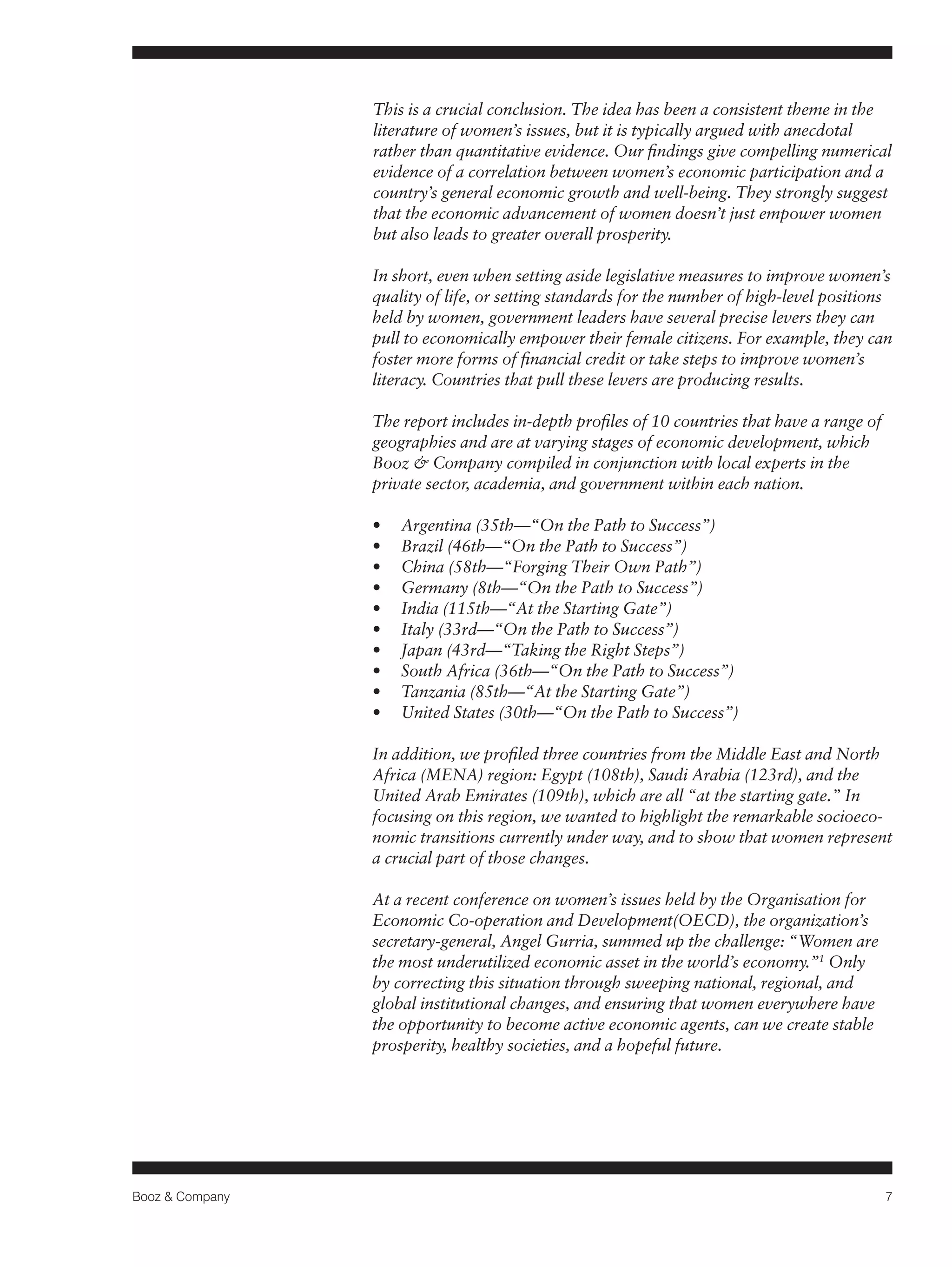 Booz & Company 7 
This is a crucial conclusion. The idea has been a consistent theme in the 
literature of women’s issues, but it is typically argued with anecdotal 
rather than quantitative evidence. Our findings give compelling numerical 
evidence of a correlation between women’s economic participation and a 
country’s general economic growth and well-being. They strongly suggest 
that the economic advancement of women doesn’t just empower women 
but also leads to greater overall prosperity. 
In short, even when setting aside legislative measures to improve women’s 
quality of life, or setting standards for the number of high-level positions 
held by women, government leaders have several precise levers they can 
pull to economically empower their female citizens. For example, they can 
foster more forms of financial credit or take steps to improve women’s 
literacy. Countries that pull these levers are producing results. 
The report includes in-depth profiles of 10 countries that have a range of 
geographies and are at varying stages of economic development, which 
Booz & Company compiled in conjunction with local experts in the 
private sector, academia, and government within each nation. 
• Argentina (35th—“On the Path to Success”) 
• Brazil (46th—“On the Path to Success”) 
• China (58th—“Forging Their Own Path”) 
• Germany (8th—“On the Path to Success”) 
• India (115th—“At the Starting Gate”) 
• Italy (33rd—“On the Path to Success”) 
• Japan (43rd—“Taking the Right Steps”) 
• South Africa (36th—“On the Path to Success”) 
• Tanzania (85th—“At the Starting Gate”) 
• United States (30th—“On the Path to Success”) 
In addition, we profiled three countries from the Middle East and North 
Africa (MENA) region: Egypt (108th), Saudi Arabia (123rd), and the 
United Arab Emirates (109th), which are all “at the starting gate.” In 
focusing on this region, we wanted to highlight the remarkable socioeco-nomic 
transitions currently under way, and to show that women represent 
a crucial part of those changes. 
At a recent conference on women’s issues held by the Organisation for 
Economic Co-operation and Development(OECD), the organization’s 
secretary-general, Angel Gurria, summed up the challenge: “Women are 
the most underutilized economic asset in the world’s economy.”1 Only 
by correcting this situation through sweeping national, regional, and 
global institutional changes, and ensuring that women everywhere have 
the opportunity to become active economic agents, can we create stable 
prosperity, healthy societies, and a hopeful future. 
 