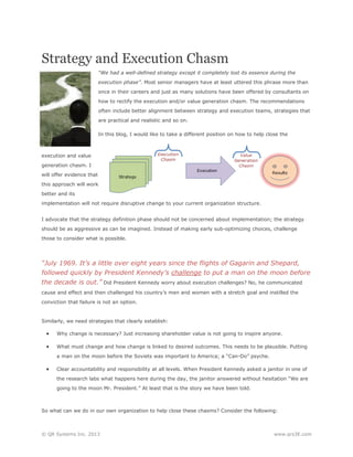 Strategy and Execution Chasm
“We had a well-defined strategy except it completely lost its essence during the
execution phase”. Most senior managers have at least uttered this phrase more than
once in their careers and just as many solutions have been offered by consultants on
how to rectify the execution and/or value generation chasm. The recommendations
often include better alignment between strategy and execution teams, strategies that
are practical and realistic and so on.
In this blog, I would like to take a different position on how to help close the

execution and value
generation chasm. I
will offer evidence that
this approach will work
better and its
implementation will not require disruptive change to your current organization structure.
I advocate that the strategy definition phase should not be concerned about implementation; the strategy
should be as aggressive as can be imagined. Instead of making early sub-optimizing choices, challenge
those to consider what is possible.

“July 1969. It’s a little over eight years since the flights of Gagarin and Shepard,
followed quickly by President Kennedy’s challenge to put a man on the moon before
the decade is out.” Did President Kennedy worry about execution challenges? No, he communicated
cause and effect and then challenged his country’s men and women with a stretch goal and instilled the
conviction that failure is not an option.

Similarly, we need strategies that clearly establish:



Why change is necessary? Just increasing shareholder value is not going to inspire anyone.



What must change and how change is linked to desired outcomes. This needs to be plausible. Putting
a man on the moon before the Soviets was important to America; a “Can-Do” psyche.



Clear accountability and responsibility at all levels. When President Kennedy asked a janitor in one of
the research labs what happens here during the day, the janitor answered without hesitation “We are
going to the moon Mr. President.” At least that is the story we have been told.

So what can we do in our own organization to help close these chasms? Consider the following:

© QR Systems Inc. 2013

www.qrs3E.com

 