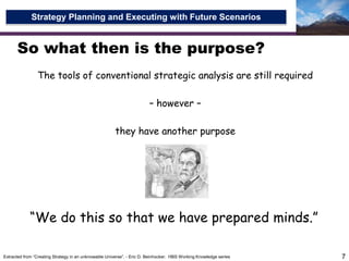 So what then is the purpose?The tools of conventional strategic analysis are still required– however – they have another purpose7“We do this so that we have prepared minds.”Extracted from “Creating Strategy in an unknowable Universe”. - Eric D. Beinhocker.  HBS Working Knowledge series