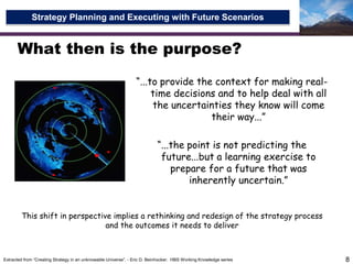 What then is the purpose?8“...to provide the context for making real-time decisions and to help deal with all the uncertainties they know will come their way...”“...the point is not predicting the future...but a learning exercise to prepare for a future that was inherently uncertain.”This shift in perspective implies a rethinking and redesign of the strategy process and the outcomes it needs to deliverExtracted from “Creating Strategy in an unknowable Universe”. - Eric D. Beinhocker.  HBS Working Knowledge series