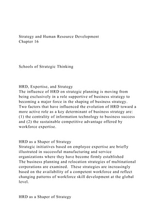 Strategy and Human Resource Development
Chapter 16
Schools of Strategic Thinking
HRD, Expertise, and Strategy
The influence of HRD on strategic planning is moving from
being exclusively in a role supportive of business strategy to
becoming a major force in the shaping of business strategy.
Two factors that have influenced the evolution of HRD toward a
more active role as a key determinant of business strategy are:
(1) the centrality of information technology to business success
and (2) the sustainable competitive advantage offered by
workforce expertise.
HRD as a Shaper of Strategy
Strategic initiatives based on employee expertise are briefly
illustrated in successful manufacturing and service
organizations where they have become firmly established
The business planning and relocation strategies of multinational
corporations are examined. These strategies are increasingly
based on the availability of a competent workforce and reflect
changing patterns of workforce skill development at the global
level.
HRD as a Shaper of Strategy
 