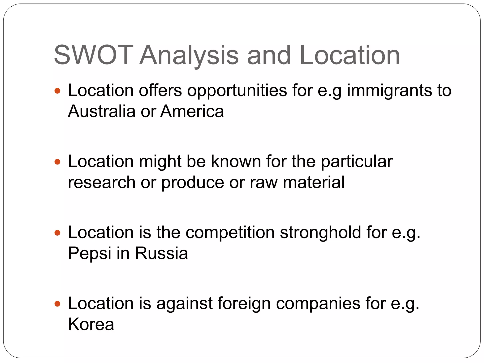 SWOT Analysis and Location
 Location offers opportunities for e.g immigrants to
Australia or America
 Location might be known for the particular
research or produce or raw material
 Location is the competition stronghold for e.g.
Pepsi in Russia
 Location is against foreign companies for e.g.
Korea
 