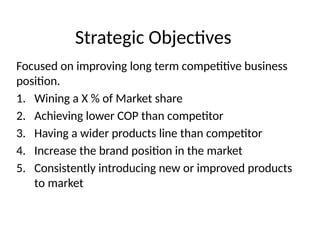 Strategic Objectives
Focused on improving long term competitive business
position.
1. Wining a X % of Market share
2. Achieving lower COP than competitor
3. Having a wider products line than competitor
4. Increase the brand position in the market
5. Consistently introducing new or improved products
to market
 