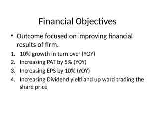 Financial Objectives
• Outcome focused on improving financial
results of firm.
1. 10% growth in turn over (YOY)
2. Increasing PAT by 5% (YOY)
3. Increasing EPS by 10% (YOY)
4. Increasing Dividend yield and up ward trading the
share price
 