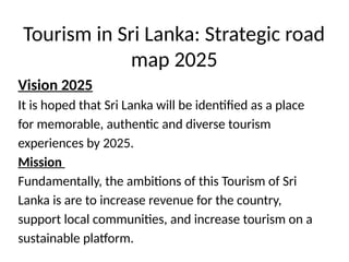 Tourism in Sri Lanka: Strategic road
map 2025
Vision 2025
It is hoped that Sri Lanka will be identified as a place
for memorable, authentic and diverse tourism
experiences by 2025.
Mission
Fundamentally, the ambitions of this Tourism of Sri
Lanka is are to increase revenue for the country,
support local communities, and increase tourism on a
sustainable platform.
 