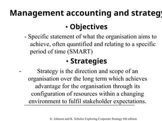 Management accounting and strategy
• Objectives
- Specific statement of what the organisation aims to
achieve, often quantified and relating to a specific
period of time (SMART)
• Strategies
- Strategy is the direction and scope of an
organisation over the long term which achieves
advantage for the organisation through its
configuration of resources within a changing
environment to fulfil stakeholder expectations.
G. Johnson and K. Scholes Exploring Corporate Strategy 6th edition
 