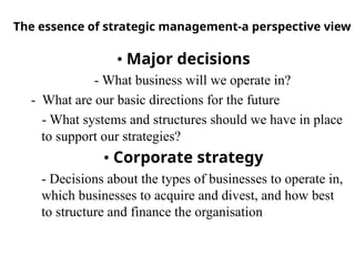 The essence of strategic management-a perspective view
• Major decisions
- What business will we operate in?
- What are our basic directions for the future
- What systems and structures should we have in place
to support our strategies?
• Corporate strategy
- Decisions about the types of businesses to operate in,
which businesses to acquire and divest, and how best
to structure and finance the organisation
 