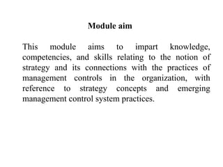 Module aim
This module aims to impart knowledge,
competencies, and skills relating to the notion of
strategy and its connections with the practices of
management controls in the organization, with
reference to strategy concepts and emerging
management control system practices.
 
