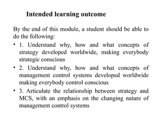 Intended learning outcome
By the end of this module, a student should be able to
do the following:
• 1. Understand why, how and what concepts of
strategy developed worldwide, making everybody
strategic conscious
• 2. Understand why, how and what concepts of
management control systems developed worldwide
making everybody control conscious
• 3. Articulate the relationship between strategy and
MCS, with an emphasis on the changing nature of
management control systems
 