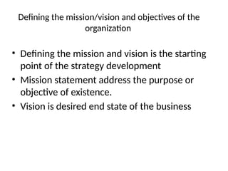 Defining the mission/vision and objectives of the
organization
• Defining the mission and vision is the starting
point of the strategy development
• Mission statement address the purpose or
objective of existence.
• Vision is desired end state of the business
 