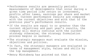 • Performance results are generally periodic
measurements of developments that occur during a
given time period like return on investment,
profits after taxes, earnings per share and market
share. Current performance results are compared
with the current objectives and with that of the
previous year’s performance results.
• If the results are equal to or greater than the
current objectives and past year’s results, the
company will mostly continue with the current
strategy otherwise, the strategy formulation
process begins in earnest.
• The strategic managers must evaluate the mission,
objectives and policies.
• In fact, the strategic managers are evaluated in
terms of management style, values and skills by
the top management.
• Henry Mintzberg has pointed out that a
 