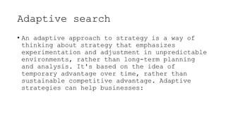 Adaptive search
• An adaptive approach to strategy is a way of
thinking about strategy that emphasizes
experimentation and adjustment in unpredictable
environments, rather than long-term planning
and analysis. It's based on the idea of
temporary advantage over time, rather than
sustainable competitive advantage. Adaptive
strategies can help businesses:
 