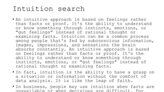 Intuition search
• An intuitive approach is based on feelings rather
than facts or proof. It's the ability to understand
or know something through instincts, emotions, or
"gut feelings" instead of rational thought or
examining facts. Intuition can be a common process
among people that's fed by subconscious information,
images, impressions, and sensations the brain
absorbs constantly. An intuitive approach is based
on feelings rather than facts or proof. It's the
ability to understand or know something through
instincts, emotions, or "gut feelings" instead of
rational thought or examining facts.
• In fact, intuition is the ability to have a grasp on
a situation or information without the comfort of
data analysis. It is like the leap of faith.
• In business, people may use intuition when facts are
 