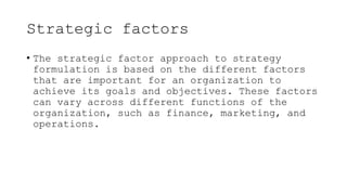 Strategic factors
• The strategic factor approach to strategy
formulation is based on the different factors
that are important for an organization to
achieve its goals and objectives. These factors
can vary across different functions of the
organization, such as finance, marketing, and
operations.
 