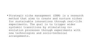 • Strategic niche management (SNM) is a research
method that aims to create and nurture niches
for sustainable innovations through real-life
experiments. The goal is to trigger wider
systemic transitions by stimulating co-
evolution processes through experiments with
new technologies and socio-technical
arrangements.
 