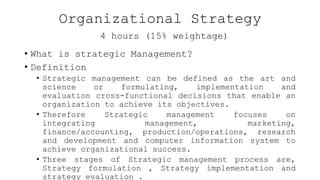Organizational Strategy
4 hours (15% weightage)
• What is strategic Management?
• Definition
• Strategic management can be defined as the art and
science or formulating, implementation and
evaluation cross-functional decisions that enable an
organization to achieve its objectives.
• Therefore Strategic management focuses on
integrating management, marketing,
finance/accounting, production/operations, research
and development and computer information system to
achieve organizational success.
• Three stages of Strategic management process are,
Strategy formulation , Strategy implementation and
strategy evaluation .
 