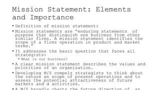 Mission Statement: Elements
and Importance
• Definition of mission statement:
• Mission statements are “enduring statements of
purpose that distinguish one business from other
similar firms. A mission statement identifies the
scope of a firms operation in product and market
terms.”
• It addresses the basic question that faces all
strategists:
• What is our business?
• A clear mission statement describes the values and
priorities of an organization.
• Developing M/S compels strategists to think about
the nature an scope of present operations and to
assess the potential attractiveness of future
markets and d activities.
 