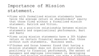 Importance of Mission
statement.
• Firms with formalized mission statements have
twice the average return on shareholders’ equity
that those firms without a formalized mission
statement. Ratrick and Vitton.
• There is a positive relationship between mission
statements and organizational performance. Bart
and Baetz
• Firms using mission statements have a 30% higher
return on certain financial measures that those
without such statements. Business week.
• O’Gorman and Doran however found that having a
mission statement does not directly contribute
positively to financial performance, The extent of
managers and employee involvement in developing
 