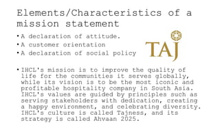 Elements/Characteristics of a
mission statement
• A declaration of attitude.
• A customer orientation
• A declaration of social policy
• IHCL's mission is to improve the quality of
life for the communities it serves globally,
while its vision is to be the most iconic and
profitable hospitality company in South Asia.
IHCL's values are guided by principles such as
serving stakeholders with dedication, creating
a happy environment, and celebrating diversity.
IHCL's culture is called Tajness, and its
strategy is called Ahvaan 2025.
 