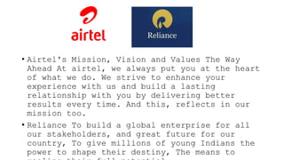 • Airtel's Mission, Vision and Values The Way
Ahead At airtel, we always put you at the heart
of what we do. We strive to enhance your
experience with us and build a lasting
relationship with you by delivering better
results every time. And this, reflects in our
mission too.
• Reliance To build a global enterprise for all
our stakeholders, and great future for our
country, To give millions of young Indians the
power to shape their destiny, The means to
 
