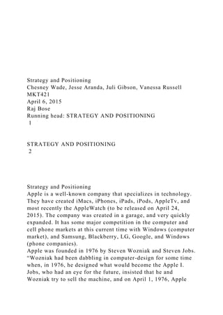 Strategy and Positioning
Chesney Wade, Jesse Aranda, Juli Gibson, Vanessa Russell
MKT421
April 6, 2015
Raj Bose
Running head: STRATEGY AND POSITIONING
1
STRATEGY AND POSITIONING
2
Strategy and Positioning
Apple is a well-known company that specializes in technology.
They have created iMacs, iPhones, iPads, iPods, AppleTv, and
most recently the AppleWatch (to be released on April 24,
2015). The company was created in a garage, and very quickly
expanded. It has some major competition in the computer and
cell phone markets at this current time with Windows (computer
market), and Samsung, Blackberry, LG, Google, and Windows
(phone companies).
Apple was founded in 1976 by Steven Wozniak and Steven Jobs.
“Wozniak had been dabbling in computer-design for some time
when, in 1976, he designed what would become the Apple I.
Jobs, who had an eye for the future, insisted that he and
Wozniak try to sell the machine, and on April 1, 1976, Apple
 