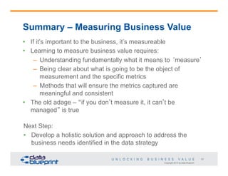Copyright 2014 by Data Blueprint
33
Summary – Measuring Business Value
•  If it’s important to the business, it’s measureable
•  Learning to measure business value requires:
–  Understanding fundamentally what it means to ‘measure’
–  Being clear about what is going to be the object of
measurement and the specific metrics
–  Methods that will ensure the metrics captured are
meaningful and consistent
•  The old adage – “if you don’t measure it, it can’t be
managed” is true
Next Step:
•  Develop a holistic solution and approach to address the
business needs identified in the data strategy
 