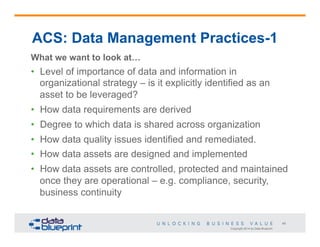 Copyright 2014 by Data Blueprint
45
ACS: Data Management Practices-1
What we want to look at…
•  Level of importance of data and information in
organizational strategy – is it explicitly identified as an
asset to be leveraged?
•  How data requirements are derived
•  Degree to which data is shared across organization
•  How data quality issues identified and remediated.
•  How data assets are designed and implemented
•  How data assets are controlled, protected and maintained
once they are operational – e.g. compliance, security,
business continuity
 