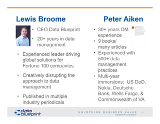 Copyright 2014 by Data Blueprint
5
•  30+ years DM
experience
•  9 books/
many articles
•  Experienced with
500+ data
management
practices
•  Multi-year
immersions: US DoD,
Nokia, Deutsche
Bank, Wells Fargo, &
Commonwealth of VA
Lewis Broome Peter Aiken
•  CEO Data Blueprint
•  20+ years in data
management
•  Experienced leader driving
global solutions for
Fortune 100 companies
•  Creatively disrupting the
approach to data
management
•  Published in multiple
industry periodicals
The image cannot be
displayed. Your computer
may not have enough
memory to open the image,
or the image may have been
corrupted. Restart your
computer, and then open the
file again. If the red x still
appears, you may have to
delete the image and then
insert it again.
 