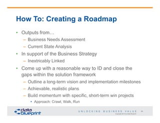 Copyright 2014 by Data Blueprint
64
How To: Creating a Roadmap
•  Outputs from…
–  Business Needs Assessment
–  Current State Analysis
•  In support of the Business Strategy
–  Inextricably Linked
•  Come up with a reasonable way to ID and close the
gaps within the solution framework
–  Outline a long-term vision and implementation milestones
–  Achievable, realistic plans
–  Build momentum with specific, short-term win projects
•  Approach: Crawl, Walk, Run
 