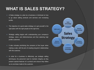 WHAT IS SALES STRATEGY?
 A Sales strategy is a plan by a business or individual on how
to go about selling products and services and increasing
profits.
 The objective of a good sales strategy is to get yourself in the
right place with the right people at the right time.
 Strategic selling begins with understanding your company’s
strategy, vision, and distinctiveness and then selecting high
profile customers.
 It also includes prioritizing the concerns of the buyer when
making a sale, with the aim of creating long-term relationships
with the customer.
 In order for a business to effectively use strategic selling
techniques, the personnel need to maintain integrity as they
present special features of a product and ensure they follow
up on promises made to the customer.
 