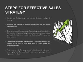 STEPS FOR EFFECTIVE SALES
STRATEGY
1. Map out your client journey, pre and post-sale. Understand what you do
currently.
2. Brainstorm how that could be refined to reduce cost of sale and increase
client satisfaction.
3. Once you have identified your most profitable sales process, think about how
this integrates with your marketing to attract and gain return sales value of
your ideal client (something we call your client avatar). Think about your
target customer.
4. Decide on the singularly key sales activity that if consistently applied in your
business for the next 90 days, would lead to a step change your
organisation's growth
5. Assign resource and refine your process to include this activity and monitor it
on an ongoing basis. For example, add it as a recurring agenda point to your
regular sales meetings.
 