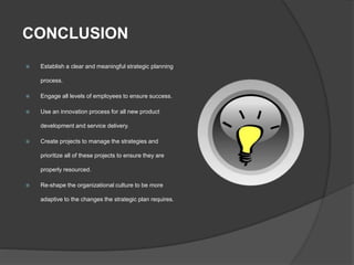CONCLUSION
 Establish a clear and meaningful strategic planning
process.
 Engage all levels of employees to ensure success.
 Use an innovation process for all new product
development and service delivery.
 Create projects to manage the strategies and
prioritize all of these projects to ensure they are
properly resourced.
 Re-shape the organizational culture to be more
adaptive to the changes the strategic plan requires.
 