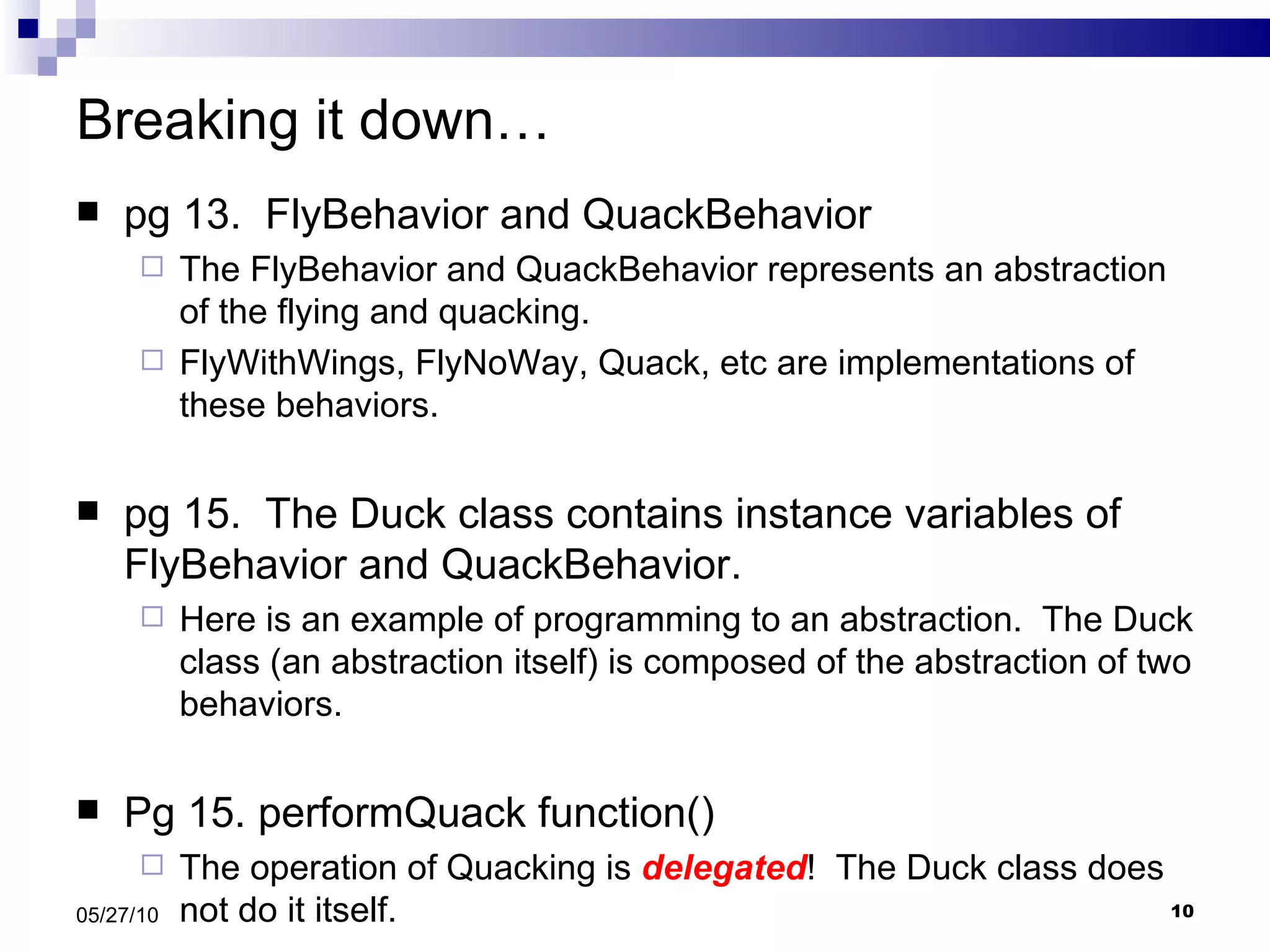 Breaking it down… pg 13.  FlyBehavior and QuackBehavior The FlyBehavior and QuackBehavior represents an abstraction of the flying and quacking. FlyWithWings, FlyNoWay, Quack, etc are implementations of these behaviors. pg 15.  The Duck class contains instance variables of FlyBehavior and QuackBehavior. Here is an example of programming to an abstraction.  The Duck class (an abstraction itself) is composed of the abstraction of two behaviors. Pg 15. performQuack function() The operation of Quacking is  delegated !  The Duck class does not do it itself. 05/27/10 