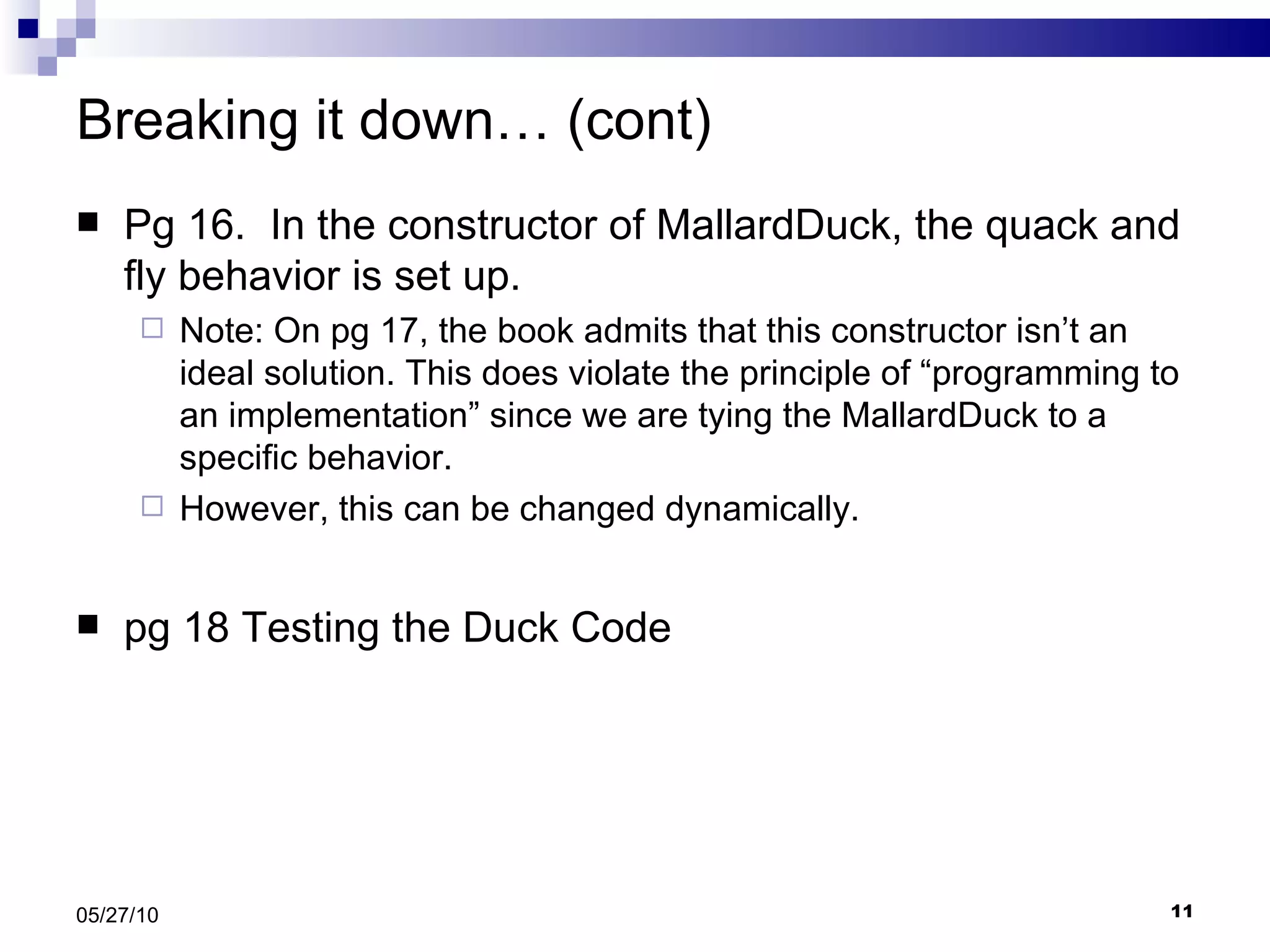 Breaking it down… (cont) Pg 16.  In the constructor of MallardDuck, the quack and fly behavior is set up. Note: On pg 17, the book admits that this constructor isn’t an ideal solution. This does violate the principle of “programming to an implementation” since we are tying the MallardDuck to a specific behavior.  However, this can be changed dynamically. pg 18 Testing the Duck Code 05/27/10 