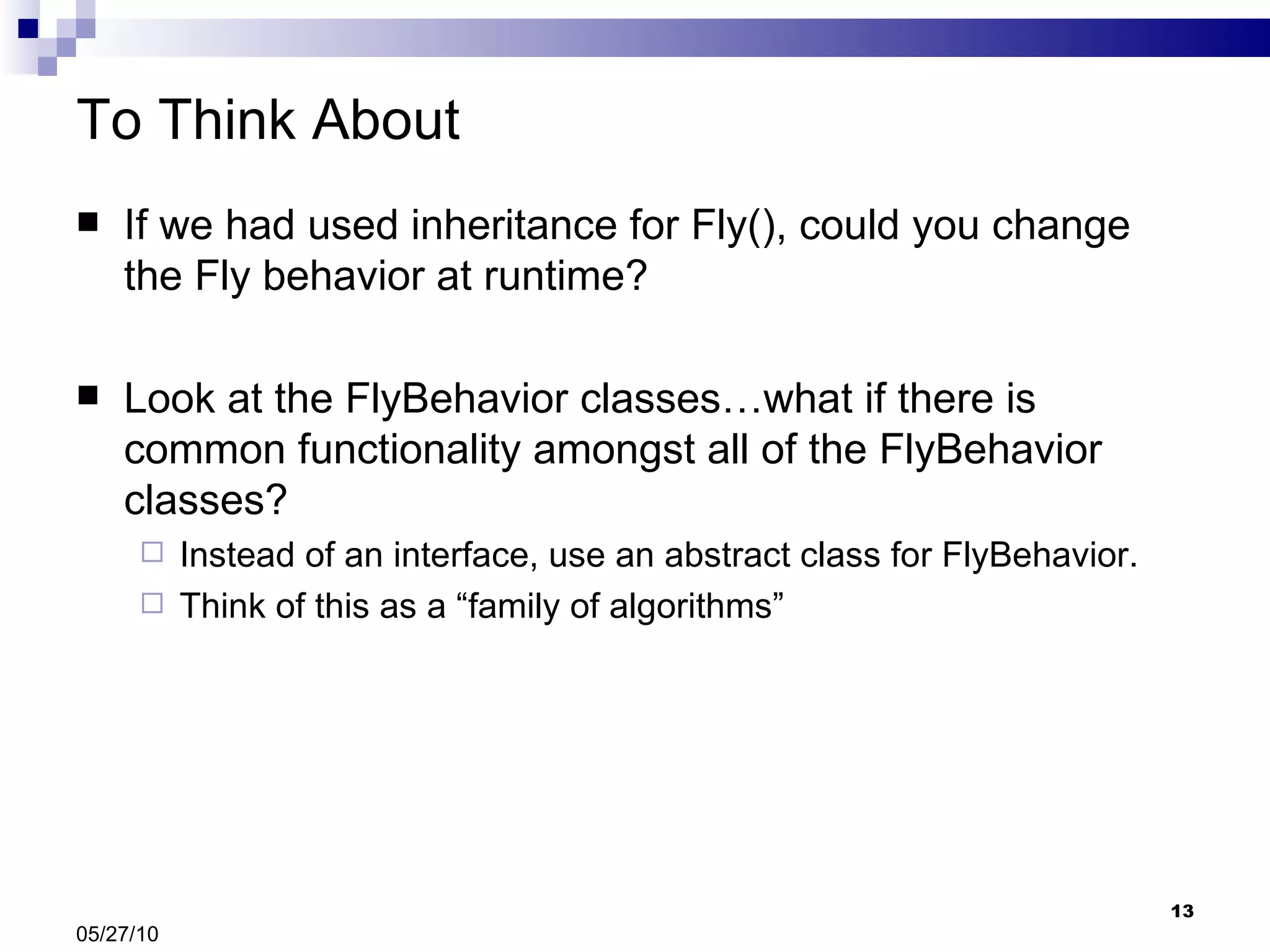 To Think About If we had used inheritance for Fly(), could you change the Fly behavior at runtime? Look at the FlyBehavior classes…what if there is common functionality amongst all of the FlyBehavior classes? Instead of an interface, use an abstract class for FlyBehavior. Think of this as a “family of algorithms” 05/27/10 