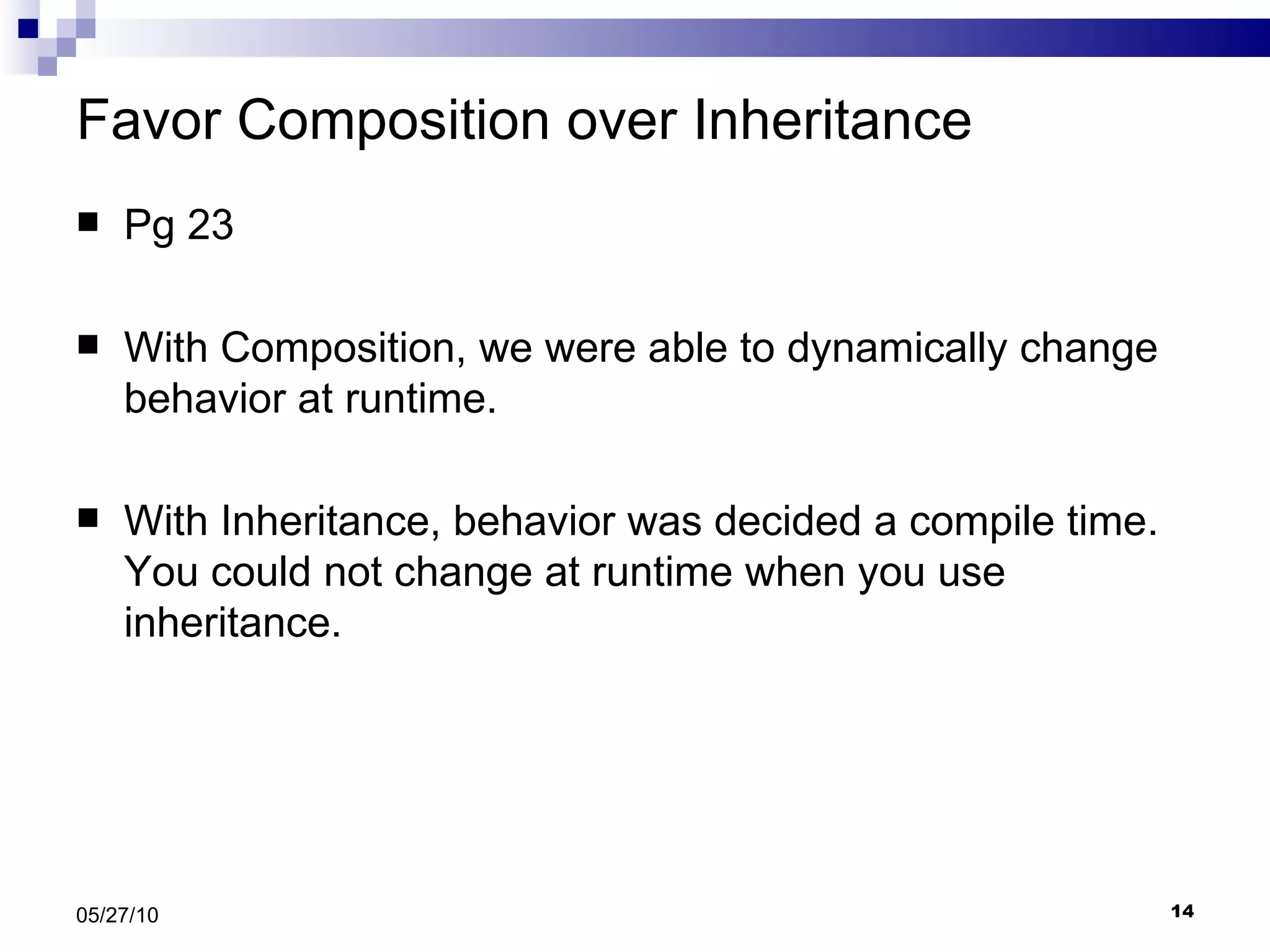 Favor Composition over Inheritance Pg 23 With Composition, we were able to dynamically change behavior at runtime. With Inheritance, behavior was decided a compile time. You could not change at runtime when you use inheritance. 05/27/10 