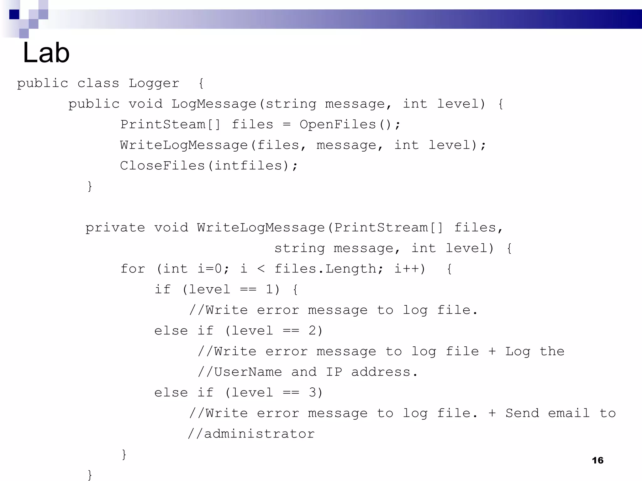 Lab public class Logger  {  public void LogMessage(string message, int level) { PrintSteam[] files = OpenFiles(); WriteLogMessage(files, message, int level); CloseFiles(intfiles); }  private void WriteLogMessage(PrintStream[] files,  string message, int level) { for (int i=0; i < files.Length; i++)  { if (level == 1) { //Write error message to log file.   else if (level == 2)   //Write error message to log file + Log the    //UserName and IP address. else if (level == 3)  //Write error message to log file. + Send email to    //administrator  } } 