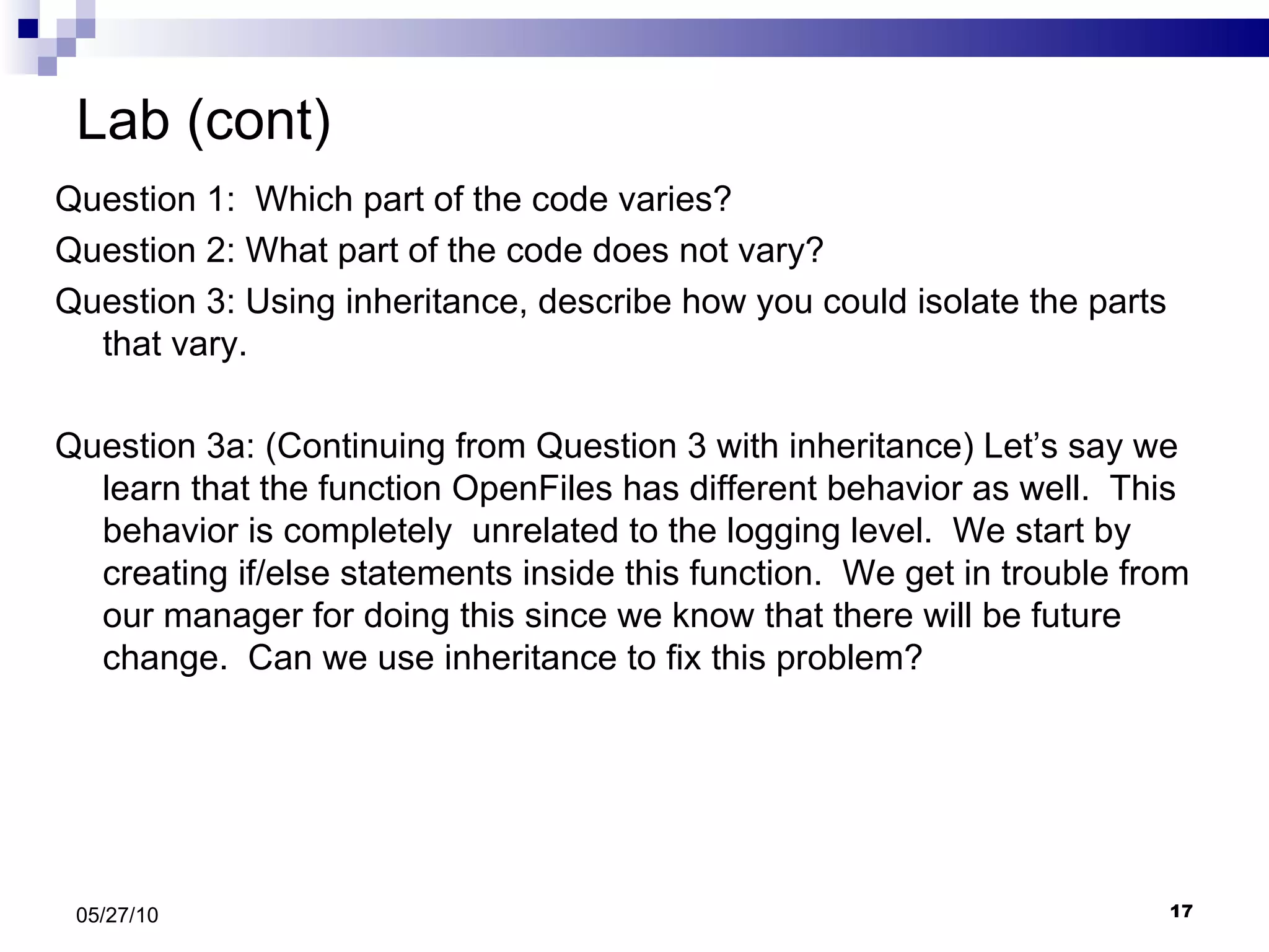 Lab (cont) Question 1:  Which part of the code varies? Question 2: What part of the code does not vary? Question 3: Using inheritance, describe how you could isolate the parts that vary. Question 3a: (Continuing from Question 3 with inheritance) Let’s say we learn that the function OpenFiles has different behavior as well.  This behavior is completely  unrelated to the logging level.  We start by creating if/else statements inside this function.  We get in trouble from our manager for doing this since we know that there will be future change.  Can we use inheritance to fix this problem? 05/27/10 