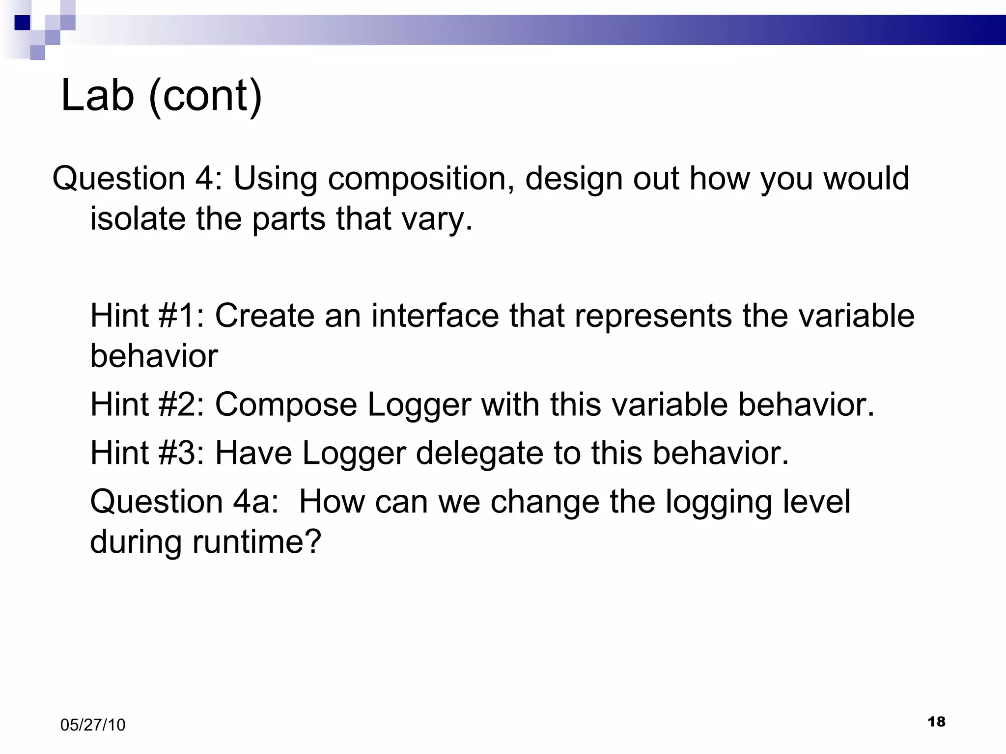 Lab (cont) Question 4: Using composition, design out how you would isolate the parts that vary.  Hint #1: Create an interface that represents the variable behavior Hint #2: Compose Logger with this variable behavior. Hint #3: Have Logger delegate to this behavior. Question 4a:  How can we change the logging level during runtime? 05/27/10 