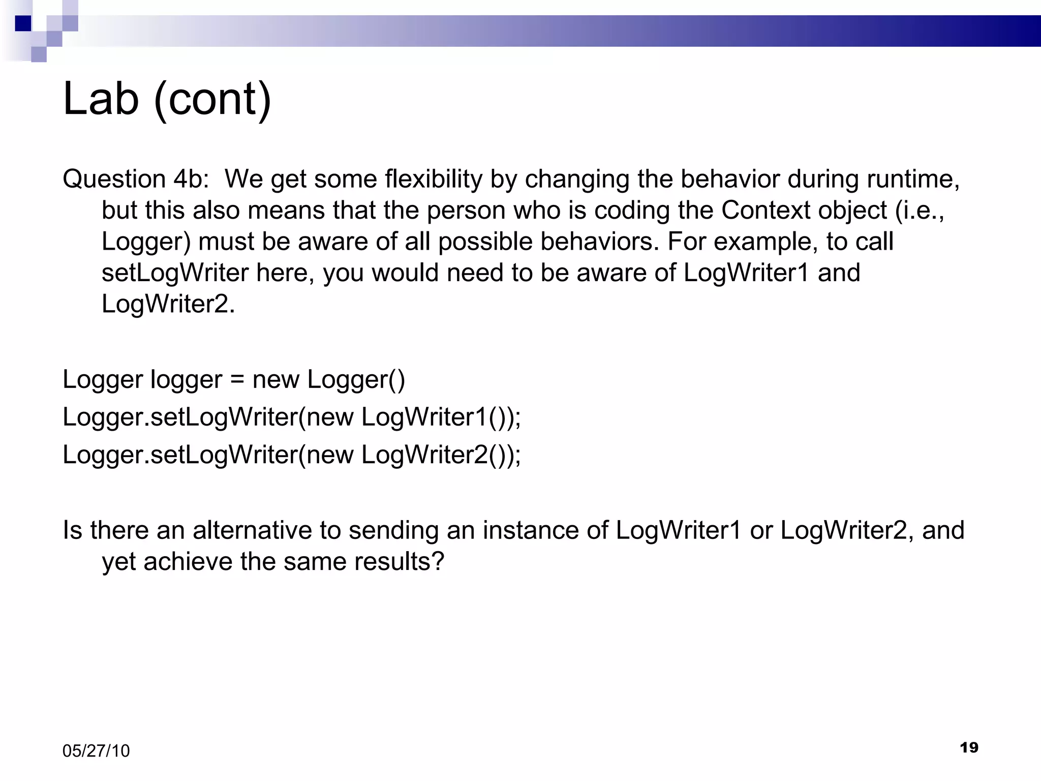 Lab (cont) Question 4b:  We get some flexibility by changing the behavior during runtime, but this also means that the person who is coding the Context object (i.e., Logger) must be aware of all possible behaviors. For example, to call setLogWriter here, you would need to be aware of LogWriter1 and LogWriter2. Logger logger = new Logger() Logger.setLogWriter(new LogWriter1()); Logger.setLogWriter(new LogWriter2()); Is there an alternative to sending an instance of LogWriter1 or LogWriter2, and yet achieve the same results? 05/27/10 