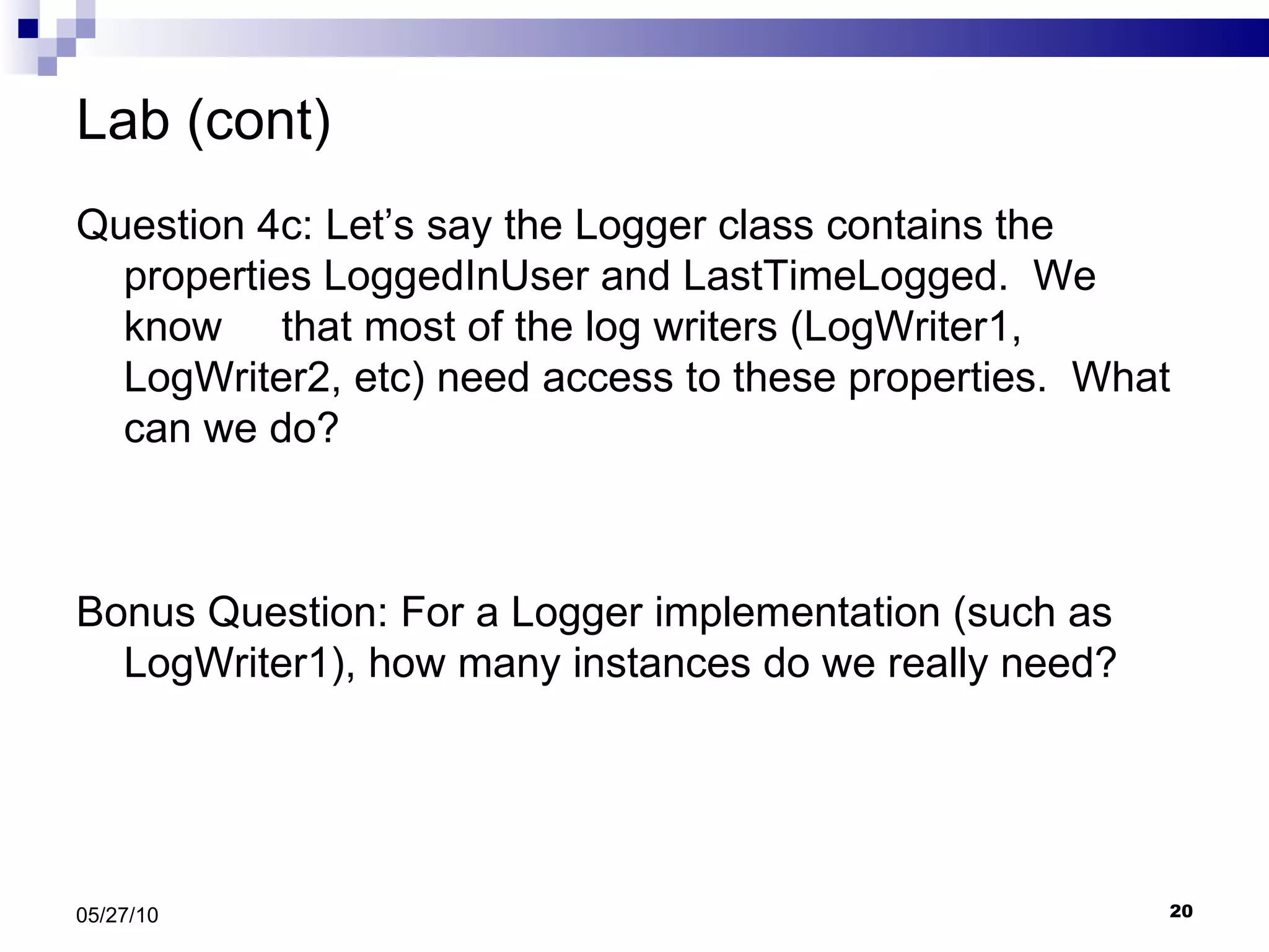 Lab (cont) Question 4c: Let’s say the Logger class contains the properties LoggedInUser and LastTimeLogged.  We know  that most of the log writers (LogWriter1, LogWriter2, etc) need access to these properties.  What can we do? Bonus Question: For a Logger implementation (such as LogWriter1), how many instances do we really need? 05/27/10 