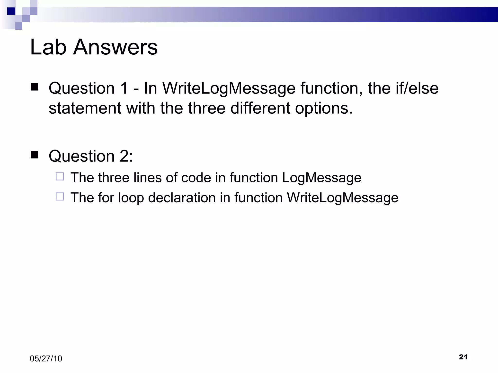 Lab Answers Question 1 - In WriteLogMessage function, the if/else statement with the three different options. Question 2: The three lines of code in function LogMessage The for loop declaration in function WriteLogMessage 05/27/10 