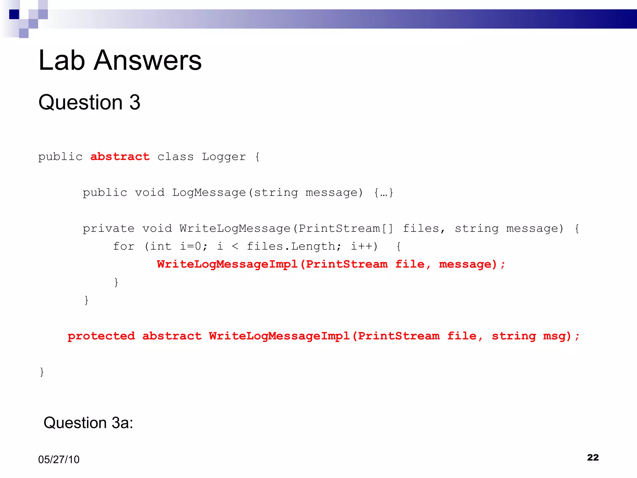 Lab Answers Question 3 public  abstract  class Logger { public void LogMessage(string message) {…} private void WriteLogMessage(PrintStream[] files, string message) { for (int i=0; i < files.Length; i++)  { WriteLogMessageImpl(PrintStream file, message); } }  protected abstract WriteLogMessageImpl(PrintStream file, string msg); } 05/27/10 Question 3a:  