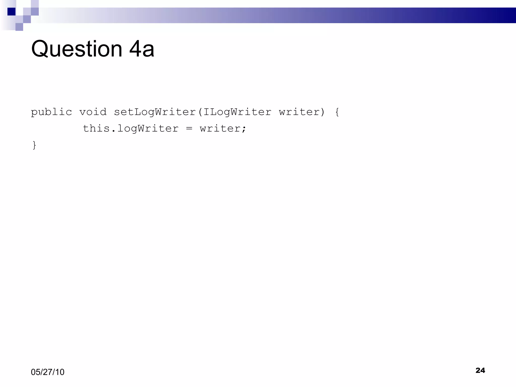 Question 4a public void setLogWriter(ILogWriter writer) { this.logWriter = writer; } 05/27/10 