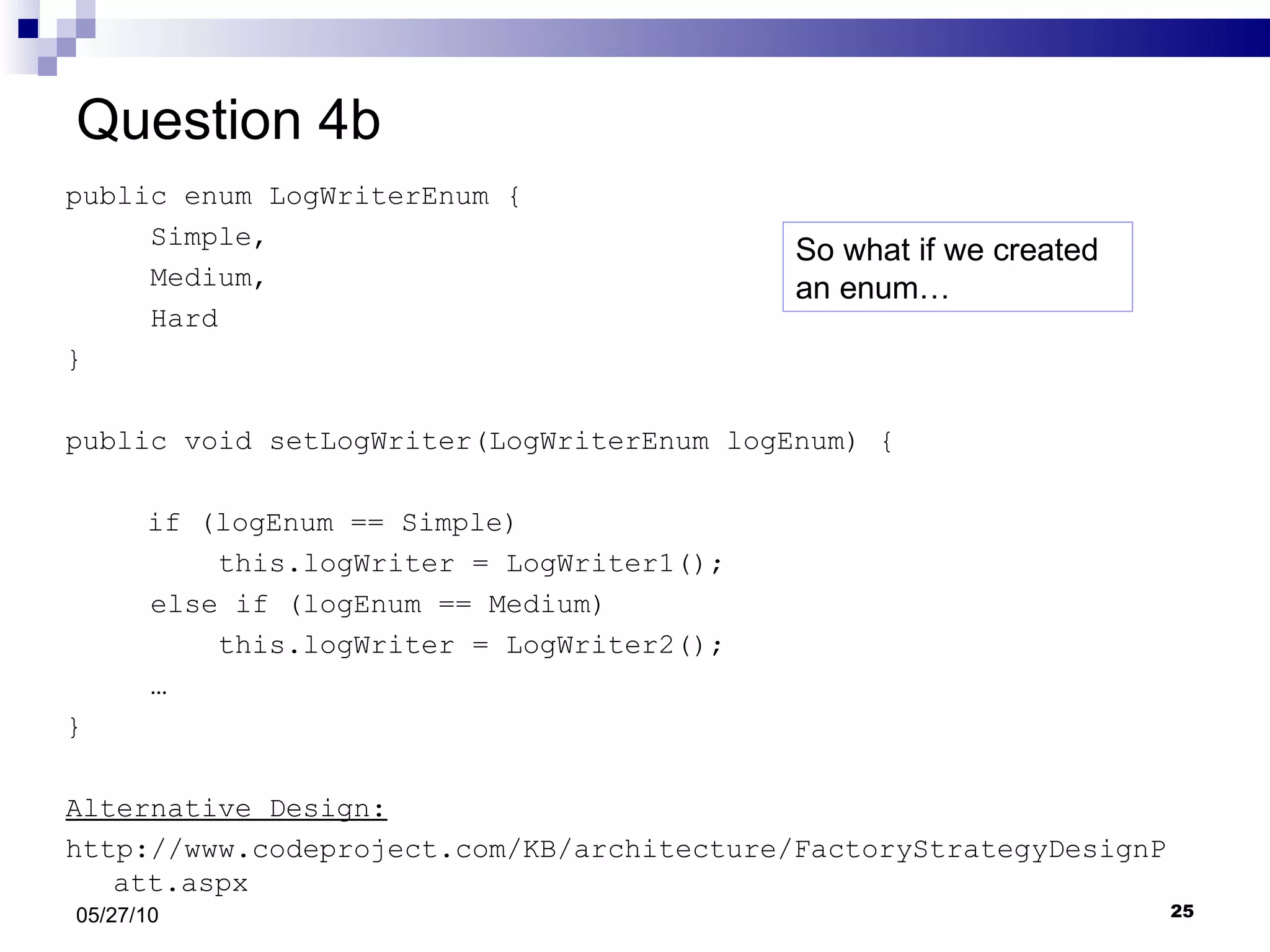 Question 4b public enum LogWriterEnum { Simple,  Medium, Hard } public void setLogWriter(LogWriterEnum logEnum) {     if (logEnum == Simple) this.logWriter = LogWriter1(); else if (logEnum == Medium)  this.logWriter = LogWriter2(); …  } Alternative Design: http://www.codeproject.com/KB/architecture/FactoryStrategyDesignPatt.aspx 05/27/10 So what if we created an enum… 