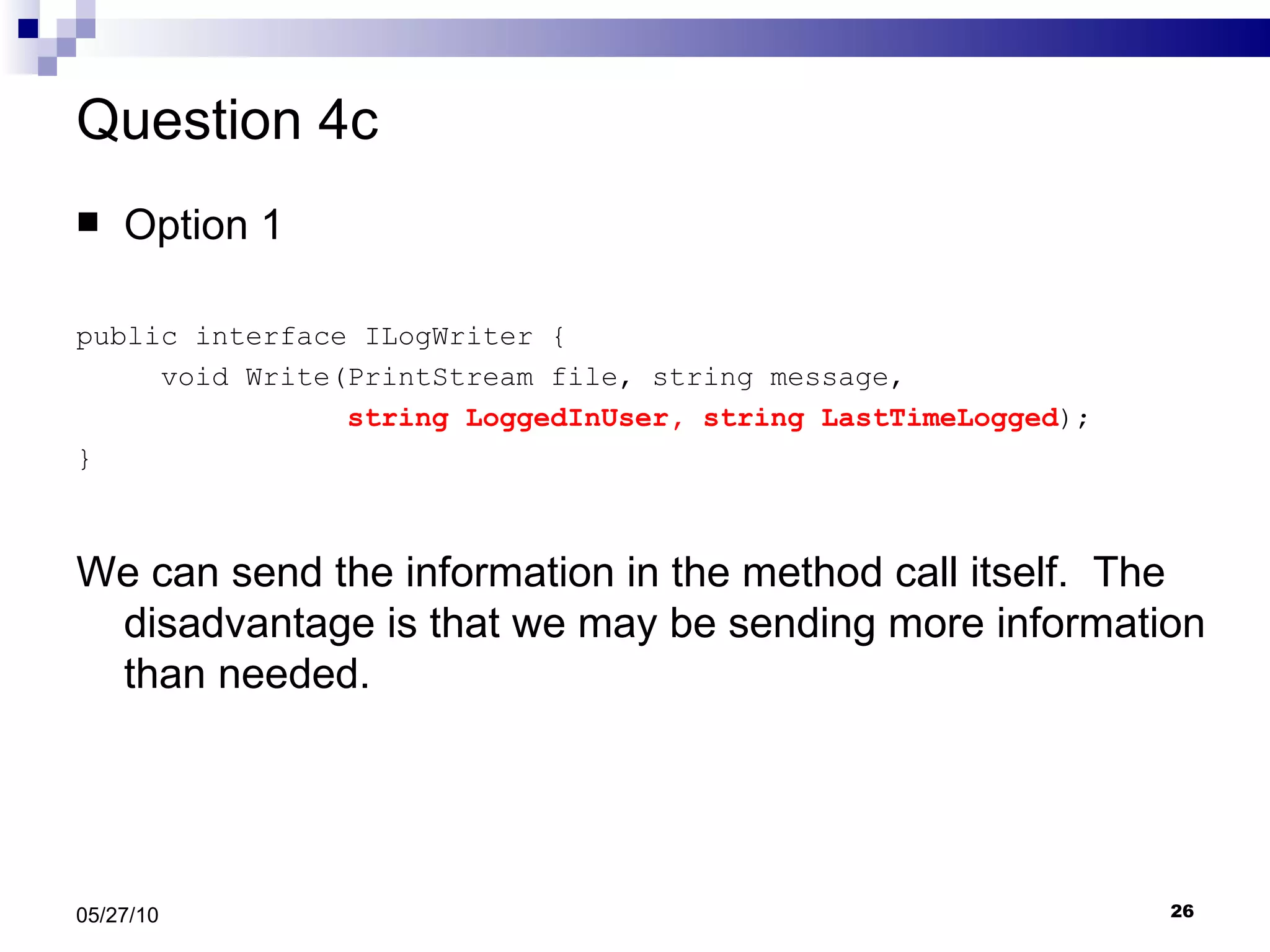 Question 4c Option 1 public interface ILogWriter { void Write(PrintStream file, string message,  string LoggedInUser, string LastTimeLogged ); } We can send the information in the method call itself.  The disadvantage is that we may be sending more information than needed. 05/27/10 